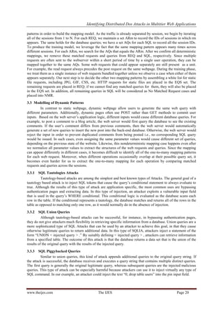 Identifying Distributed Dos Attacks in Multitier Web Applications
patterns in order to build the mapping model. As the traffic is already separated by session, we begin by iterating
all of the sessions from 1 to N. For each REQ, we maintain a set ARm to record the IDs of sessions in which rm
appears. The same holds for the database queries; we have a set AQs for each SQL to record all the session IDs.
To produce the training model, we leverage the fact that the same mapping pattern appears many times across
different sessions. For each ARm, we search for the AQs that equals the ARm. After we confirm all deterministic
mappings, we remove these matched requests and queries from REQ and SQL, respectively. Since multiple
requests are often sent to the webserver within a short period of time by a single user operation, they can be
mapped together to the same AQs. Some web requests that could appear separately are still present as a unit.
For example, the read request always precedes the post request on the same webpage. During the training phase,
we treat them as a single instance of web requests bundled together unless we observe a case when either of them
appears separately. Our next step is to decide the other two mapping patterns by assembling a white list for static
file requests, including JPG, GIF, CSS, etc. HTTP requests for static files are placed in the EQS set. The
remaining requests are placed in REQ; if we cannot find any matched queries for them, they will also be placed
in the EQS set. In addition, all remaining queries in SQL will be considered as No Matched Request cases and
placed into NMR.
3.3 Modelling of Dynamic Patterns
In contrast to static webpage, dynamic webpage allow users to generate the same web query with
different parameters. Additionally, dynamic pages often use POST rather than GET methods to commit user
inputs. Based on the web server’s application logic, different inputs would cause different database queries. For
example, to post a comment to a blog article, the web server would first query the database to see the existing
comments. If the user’s comment differs from previous comments, then the web server would automatically
generate a set of new queries to insert the new post into the back-end database. Otherwise, the web server would
reject the input in order to prevent duplicated comments from being posted i.e., no corresponding SQL query
would be issued. In such cases, even assigning the same parameter values would cause different set of queries,
depending on the previous state of the website. Likewise, this nondeterministic mapping case happens even after
we normalize all parameter values to extract the structures of the web requests and queries. Since the mapping
can appear differently in different cases, it becomes difficult to identify all of the one-to-many mapping patterns
for each web request. Moreover, when different operations occasionally overlap at their possible query set, it
becomes even harder for us to extract the one-to-many mapping for each operation by comparing matched
requests and queries across the sessions.
3.3.1

SQL Tautologies Attacks
Tautology-based attacks are among the simplest and best known types of Attacks. The general goal of a
tautology based attack is to inject SQL tokens that cause the query’s conditional statement to always evaluate to
true. Although the results of this type of attack are application specific, the most common uses are bypassing
authentication pages and extracting data. In this type of injection, an attacker exploits a vulnerable input field
that is used in the query’s WHERE conditional. This conditional logic is evaluated as the database scans each
row in the table. If the conditional represents a tautology, the database matches and returns all of the rows in the
table as opposed to matching only one row, as it would normally do in the absence of injection.
3.3.2

SQL Union Queries
Although tautology-based attacks can be successful, for instance, in bypassing authentication pages,
they do not give attackers much flexibility in retrieving specific information from a database. Union queries are a
more sophisticated type of SQL Attacks that can be used by an attacker to achieve this goal, in that they cause
otherwise legitimate queries to return additional data. In this type of SQLIA, attackers inject a statement of the
form “UNION < injected query > .” By suitably defining < injected query > , attackers can retrieve information
from a specified table. The outcome of this attack is that the database returns a data set that is the union of the
results of the original query with the results of the injected query.
3.3.3

SQL Piggybacked Queries
Similar to union queries, this kind of attack appends additional queries to the original query string. If
the attack is successful, the database receives and executes a query string that contains multiple distinct queries.
The first query is generally the original legitimate query, whereas subsequent queries are the injected malicious
queries. This type of attack can be especially harmful because attackers can use it to inject virtually any type of
SQL command. In our example, an attacker could inject the text “0; drop table users” into the pin input field.

www.theijes.com

The IJES

Page 20

 