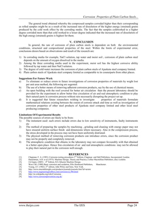 Corrosion Properties of Plain Carbon Steels...
The general trend obtained whereby the compressed samples corroded higher than their corresponding
as rolled samples might be as a result of the increased rate of dissolution of the higher energy (strained) grains
produced by the cold work effect by the corroding media. The fact that the samples coldworked to a higher
degree corroded more than that cold worked to a lesser degree indicated that the increased rate of dissolution of
the high energy (strained) grains is highest for them.

V. CONCLUSION
In general, the rate of corrosion of plain carbon steels is dependent on both the environmental
conditions, structural and compositional properties of the steel. Within the limits of experimental error,
conclusions drawn based on observations and result of the research are:
1) In corroding media for example, NaCl solution, tap water and moist soil , corrosion of plain carbon steel
depends on the amount of oxygen dissolved in the media.
2) Among the three corroding media used in the experiment, moist soil has the highest corrosive ability
followed by tap water and then NaCl solution.
3) The degree of cold water increases the corrosion of plain carbon steels of Ajaokuta steel company limited.
4) Plain carbon steels of Ajaokuta steel company limited as comparable to its counerparts from other places.
Suggestions For Future Work
a)
To eliminate or reduce errors in future investigations of corrosion properties of materials by weght lost
per unit area method, the following are sugested:
b)
The use of a better means of removing adherent corrosion products, say by the use of chemical means.
c)
An open building with the roof covered for better air circulation than the present laboratory should be
provided for the experiment to allow better free circulation of air and real atmospheric condition to play
their natural parts in corrosion process without rain necessarily disrupting the project set up.
d)
It is suggested that future researchers wishing to investigate
properties of materials formulate
mathematical relations existing between the extent of corrosio attack and time as well as investigation of
corrosion properties of other steel products of Ajaokuta steel company limited and other local steel
producing companies.
Limitations Of Experimental Results
The possible sources of errors are likely to be from:
1)
The instument used: such errors include errors due to low sensitivity of instruments, faulty instruments
etc
2)
The method of preparing the samples by machining , grinding and cleaning with energy paper may not
have ensured uniform surface finish and dimensions where necessary. Also in the compression process,
the stress developed in the process may not have been uniformly distriuted.
3)
The physical method of removing corrosion products can introduce errors, since the corrosion product
may not be properly and completely removed.
4)
The atmospheric condition that obtains in the laboratory may not compare favourably with that obtained
in a better open place. Hence free circulation of air and real atmospheric conditions may not be allowed
to play their natural part in the corrosion well enough.

REFERENCES
[1].
[2].
[3].
[4].
[5].
[6].
[7].
[8].
[9].

Chapman, F. A. (1985): Corrosion testing procedures 2nd Edition, Chapman and Hall Publishers, Incorporated, London.
Duetchman, A.D. et al (1975): Machine Design, Theory and Practice, Collier Macmillian Publishers, (Inc) London.
J.k Gupta. (2005) : 4th Edition, R.S. Khurmi Machine Design.
West J.M. (1980) Basic corrosion and oxidation, Ellis Hordward Publishers, Manchester.
Young, J.F. (1982): 2nd edition, John Wiley and Sons, New York.
http://www.emeraldinsight.com/products/journals/journals.htm?id=acmm
http://www.engineeringtoolbox.com/corrosion-d_986.html
http://en.wikipedia.org/wiki/Corrosion
http://www.corrosionprevention.org.uk/

www.theijes.com

The IJES

Page 24

 