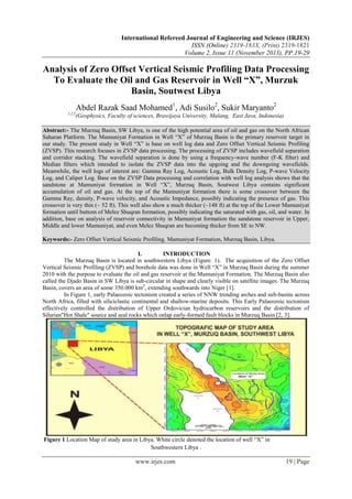 International Refereed Journal of Engineering and Science (IRJES)
ISSN (Online) 2319-183X, (Print) 2319-1821
Volume 2, Issue 11 (November 2013), PP.19-29

Analysis of Zero Offset Vertical Seismic Profiling Data Processing
To Evaluate the Oil and Gas Reservoir in Well “X”, Murzuk
Basin, Soutwest Libya
Abdel Razak Saad Mohamed1, Adi Susilo2, Sukir Maryanto2
1,2,2

(Geophysics, Faculty of sciences, Brawijaya University, Malang, East Java, Indonesia)

Abstract:- The Murzuq Basin, SW Libya, is one of the high potential area of oil and gas on the North African
Saharan Platform. The Mamuniyat Formation in Well ―X‖ of Murzuq Basin is the primary reservoir target in
our study. The present study in Well ―X‖ is base on well log data and Zero Offset Vertical Seismic Profiling
(ZVSP). This research focuses in ZVSP data processing. The processing of ZVSP includes wavefield separation
and corridor stacking. The wavefield separation is done by using a frequency-wave number (F-K filter) and
Median filters which intended to isolate the ZVSP data into the upgoing and the downgoing wavefields.
Meanwhile, the well logs of interest are: Gamma Ray Log, Acoustic Log, Bulk Density Log, P-wave Velocity
Log, and Caliper Log. Base on the ZVSP Data processing and correlation with well log analysis shows that the
sandstone at Mamuniyat formation in Well ―X‖, Murzuq Basin, Soutwest Libya contains significant
accumulation of oil and gas. At the top of the Mamuniyat formation there is some crossover between the
Gamma Ray, density, P-wave velocity, and Acoustic Impedance, possibly indicating the presence of gas. This
crossover is very thin (~ 52 ft). This well also show a much thicker (~148 ft) at the top of the Lower Mamuniyat
formation until buttom of Melez Shuqran formation, possibly indicating the saturated with gas, oil, and water. In
addition, base on analysis of reservoir connectivity in Mamuniyat formation the sandstone reservoir in Upper,
Middle and lower Mamuniyat, and even Melez Shuqran are becoming thicker from SE to NW.
Keywords:- Zero Offset Vertical Seismic Profiling, Mamuniyat Formation, Murzuq Basin, Libya.
I.
INTRODUCTION
The Murzuq Basin is located in southwestern Libya (Figure. 1). The acquisition of the Zero Offset
Vertical Seismic Profiling (ZVSP) and borehole data was done in Well ―X‖ in Murzuq Basin during the summer
2010 with the purpose to evaluate the oil and gas reservoir at the Mamuniyat Formation. The Murzuq Basin also
called the Djado Basin in SW Libya is sub-circular in shape and clearly visible on satellite images. The Murzuq
Basin, covers an area of some 350.000 km2, extending southwards into Niger [1].
In Figure 1, early Palaeozoic tectonism created a series of NNW trending arches and sub-basins across
North Africa, filled with siliciclastic continental and shallow-marine deposits. This Early Palaeozoic tectonism
effectively controlled the distribution of Upper Ordovician hydrocarbon reservoirs and the distribution of
Silurian"Hot Shale" source and seal rocks which onlap early-formed fault blocks in Murzuq Basin [2, 3].

Figure 1 Location Map of study area in Libya. White circle denoted the location of well ―X‖ in
Southwestern Libya .

www.irjes.com

19 | Page

 
