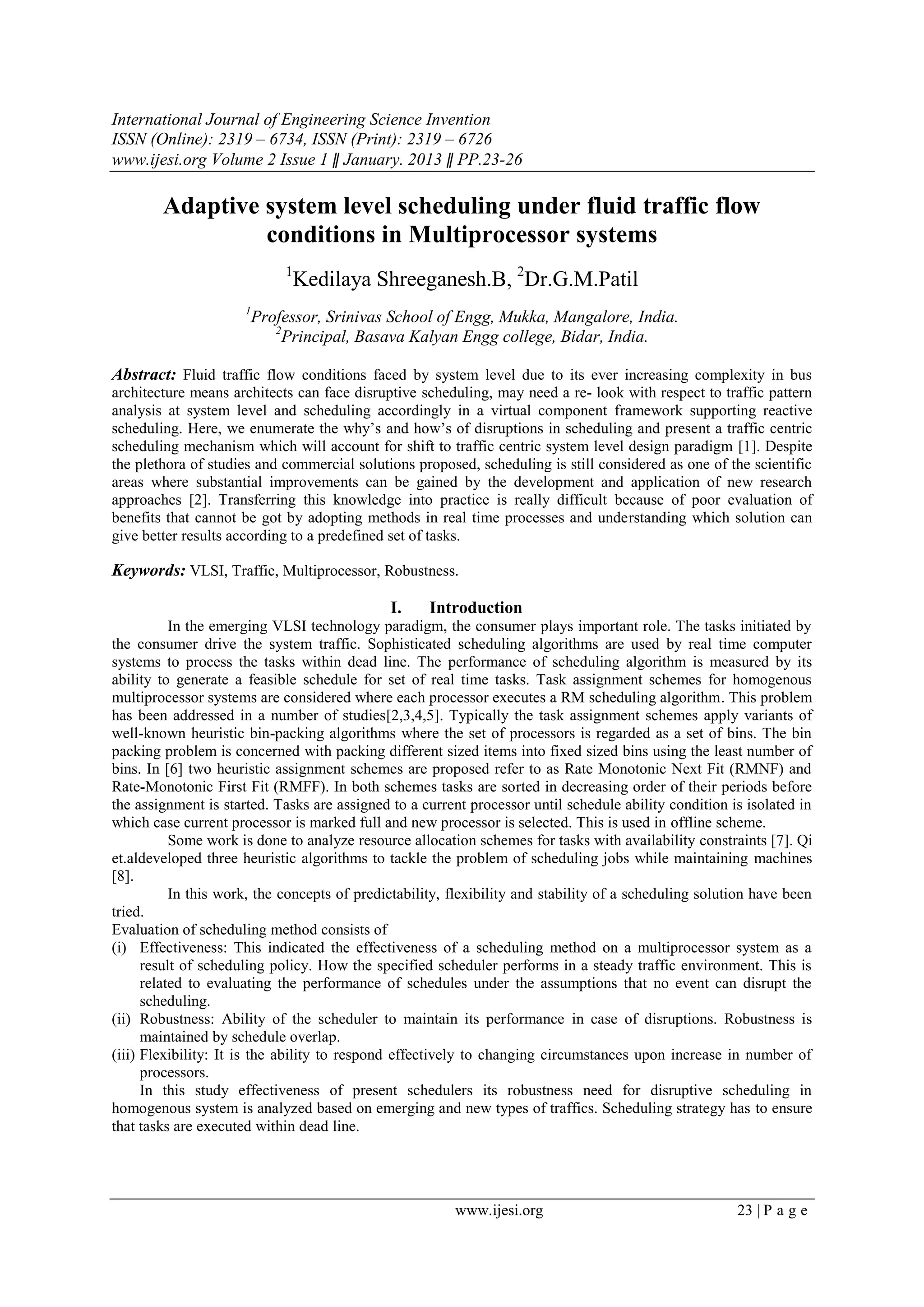 International Journal of Engineering Science Invention
ISSN (Online): 2319 – 6734, ISSN (Print): 2319 – 6726
www.ijesi.org Volume 2 Issue 1 ǁ January. 2013 ǁ PP.23-26
www.ijesi.org 23 | P a g e
Adaptive system level scheduling under fluid traffic flow
conditions in Multiprocessor systems
1
Kedilaya Shreeganesh.B, 2
Dr.G.M.Patil
1
Professor, Srinivas School of Engg, Mukka, Mangalore, India.
2
Principal, Basava Kalyan Engg college, Bidar, India.
Abstract: Fluid traffic flow conditions faced by system level due to its ever increasing complexity in bus
architecture means architects can face disruptive scheduling, may need a re- look with respect to traffic pattern
analysis at system level and scheduling accordingly in a virtual component framework supporting reactive
scheduling. Here, we enumerate the why‟s and how‟s of disruptions in scheduling and present a traffic centric
scheduling mechanism which will account for shift to traffic centric system level design paradigm [1]. Despite
the plethora of studies and commercial solutions proposed, scheduling is still considered as one of the scientific
areas where substantial improvements can be gained by the development and application of new research
approaches [2]. Transferring this knowledge into practice is really difficult because of poor evaluation of
benefits that cannot be got by adopting methods in real time processes and understanding which solution can
give better results according to a predefined set of tasks.
Keywords: VLSI, Traffic, Multiprocessor, Robustness.
I. Introduction
In the emerging VLSI technology paradigm, the consumer plays important role. The tasks initiated by
the consumer drive the system traffic. Sophisticated scheduling algorithms are used by real time computer
systems to process the tasks within dead line. The performance of scheduling algorithm is measured by its
ability to generate a feasible schedule for set of real time tasks. Task assignment schemes for homogenous
multiprocessor systems are considered where each processor executes a RM scheduling algorithm. This problem
has been addressed in a number of studies[2,3,4,5]. Typically the task assignment schemes apply variants of
well-known heuristic bin-packing algorithms where the set of processors is regarded as a set of bins. The bin
packing problem is concerned with packing different sized items into fixed sized bins using the least number of
bins. In [6] two heuristic assignment schemes are proposed refer to as Rate Monotonic Next Fit (RMNF) and
Rate-Monotonic First Fit (RMFF). In both schemes tasks are sorted in decreasing order of their periods before
the assignment is started. Tasks are assigned to a current processor until schedule ability condition is isolated in
which case current processor is marked full and new processor is selected. This is used in offline scheme.
Some work is done to analyze resource allocation schemes for tasks with availability constraints [7]. Qi
et.aldeveloped three heuristic algorithms to tackle the problem of scheduling jobs while maintaining machines
[8].
In this work, the concepts of predictability, flexibility and stability of a scheduling solution have been
tried.
Evaluation of scheduling method consists of
(i) Effectiveness: This indicated the effectiveness of a scheduling method on a multiprocessor system as a
result of scheduling policy. How the specified scheduler performs in a steady traffic environment. This is
related to evaluating the performance of schedules under the assumptions that no event can disrupt the
scheduling.
(ii) Robustness: Ability of the scheduler to maintain its performance in case of disruptions. Robustness is
maintained by schedule overlap.
(iii) Flexibility: It is the ability to respond effectively to changing circumstances upon increase in number of
processors.
In this study effectiveness of present schedulers its robustness need for disruptive scheduling in
homogenous system is analyzed based on emerging and new types of traffics. Scheduling strategy has to ensure
that tasks are executed within dead line.
 