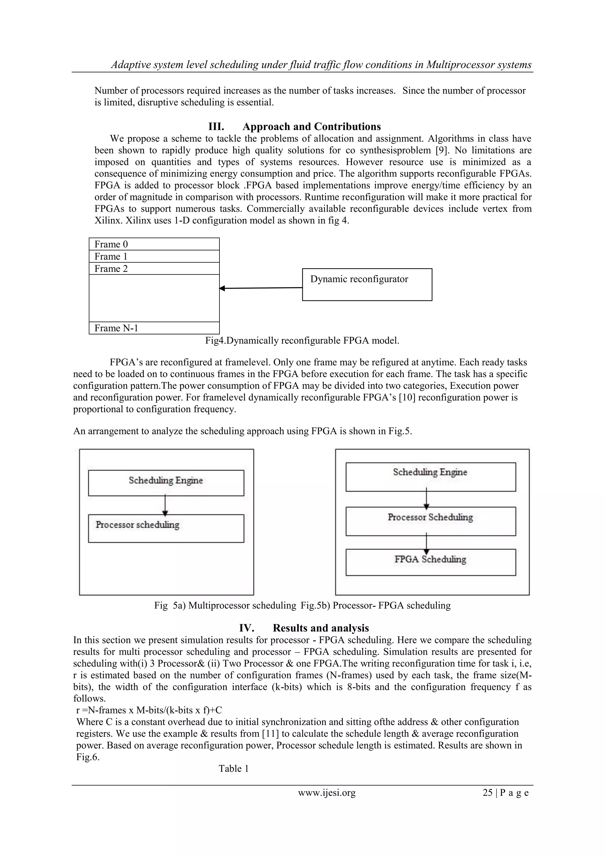 Adaptive system level scheduling under fluid traffic flow conditions in Multiprocessor systems
www.ijesi.org 25 | P a g e
Number of processors required increases as the number of tasks increases. Since the number of processor
is limited, disruptive scheduling is essential.
III. Approach and Contributions
We propose a scheme to tackle the problems of allocation and assignment. Algorithms in class have
been shown to rapidly produce high quality solutions for co synthesisproblem [9]. No limitations are
imposed on quantities and types of systems resources. However resource use is minimized as a
consequence of minimizing energy consumption and price. The algorithm supports reconfigurable FPGAs.
FPGA is added to processor block .FPGA based implementations improve energy/time efficiency by an
order of magnitude in comparison with processors. Runtime reconfiguration will make it more practical for
FPGAs to support numerous tasks. Commercially available reconfigurable devices include vertex from
Xilinx. Xilinx uses 1-D configuration model as shown in fig 4.
Frame 0
Frame 1
Frame 2
Frame N-1
Fig4.Dynamically reconfigurable FPGA model.
FPGA‟s are reconfigured at framelevel. Only one frame may be refigured at anytime. Each ready tasks
need to be loaded on to continuous frames in the FPGA before execution for each frame. The task has a specific
configuration pattern.The power consumption of FPGA may be divided into two categories, Execution power
and reconfiguration power. For framelevel dynamically reconfigurable FPGA‟s [10] reconfiguration power is
proportional to configuration frequency.
An arrangement to analyze the scheduling approach using FPGA is shown in Fig.5.
Fig 5a) Multiprocessor scheduling Fig.5b) Processor- FPGA scheduling
IV. Results and analysis
In this section we present simulation results for processor - FPGA scheduling. Here we compare the scheduling
results for multi processor scheduling and processor – FPGA scheduling. Simulation results are presented for
scheduling with(i) 3 Processor& (ii) Two Processor & one FPGA.The writing reconfiguration time for task i, i.e,
r is estimated based on the number of configuration frames (N-frames) used by each task, the frame size(M-
bits), the width of the configuration interface (k-bits) which is 8-bits and the configuration frequency f as
follows.
r =N-frames x M-bits/(k-bits x f)+C
Where C is a constant overhead due to initial synchronization and sitting ofthe address & other configuration
registers. We use the example & results from [11] to calculate the schedule length & average reconfiguration
power. Based on average reconfiguration power, Processor schedule length is estimated. Results are shown in
Fig.6.
Table 1
Dynamic reconfigurator
 