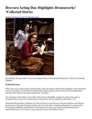 Bravura Acting Duo Highlights Dramaworks’
‘Collected Stories
Posted on February 6, 2017 by Bill Hirschman
Keira Keeley and Anne-Marie Cusson in Collected Stories at Palm Beach Dramaworks / Photos by Samantha
Mighdoll
By Bill Hirschman
When critics see a steady stream of praiseworthy work, they begin to distrust their judgment as they repeatedly
reach for accolades. So it has been in South Florida theater recently with a procession of solid productions
crowned with a spate of ones deserving the term “excellent.”
But sometimes in the midst of such a flurry, there arises a thoughtful, imaginative and moving work so
exceptional that a critic, if he’s honest, has no choice but to trot out superlatives that end in “–est.”
Palm Beach Dramaworks’ production of Collected Stories is not only one of the most affective and effective
dramas seen in the region for many months, and it not only offers a superb performance by a young actress
Keira Keeley molded by gifted director Paul Stancato, but it hosts one of the best performances by an
experienced actress we’ve seen in a long, long time, that of Anne-Marie Cusson.
 