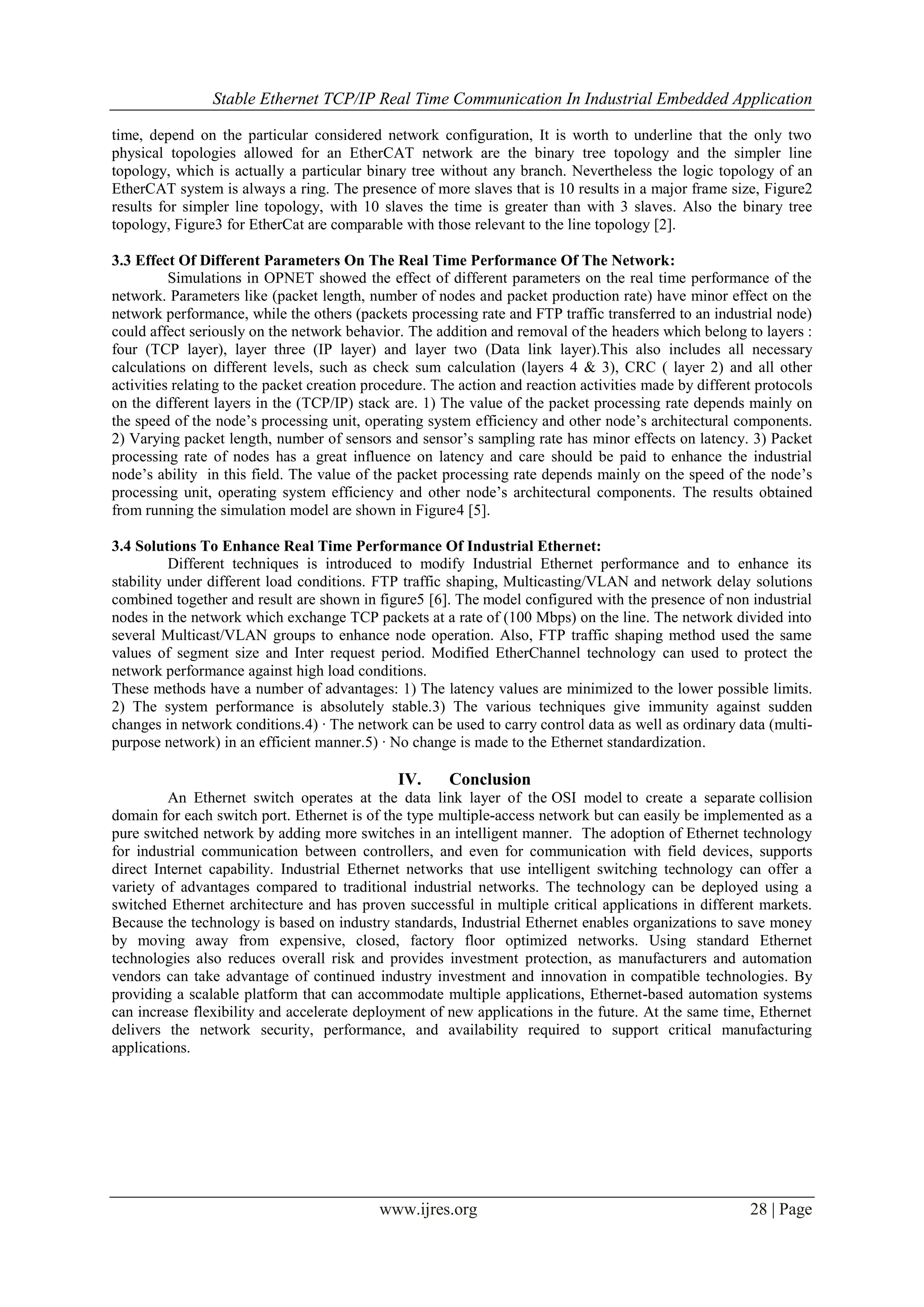 Stable Ethernet TCP/IP Real Time Communication In Industrial Embedded Application
www.ijres.org 28 | Page
time, depend on the particular considered network configuration, It is worth to underline that the only two
physical topologies allowed for an EtherCAT network are the binary tree topology and the simpler line
topology, which is actually a particular binary tree without any branch. Nevertheless the logic topology of an
EtherCAT system is always a ring. The presence of more slaves that is 10 results in a major frame size, Figure2
results for simpler line topology, with 10 slaves the time is greater than with 3 slaves. Also the binary tree
topology, Figure3 for EtherCat are comparable with those relevant to the line topology [2].
3.3 Effect Of Different Parameters On The Real Time Performance Of The Network:
Simulations in OPNET showed the effect of different parameters on the real time performance of the
network. Parameters like (packet length, number of nodes and packet production rate) have minor effect on the
network performance, while the others (packets processing rate and FTP traffic transferred to an industrial node)
could affect seriously on the network behavior. The addition and removal of the headers which belong to layers :
four (TCP layer), layer three (IP layer) and layer two (Data link layer).This also includes all necessary
calculations on different levels, such as check sum calculation (layers 4 & 3), CRC ( layer 2) and all other
activities relating to the packet creation procedure. The action and reaction activities made by different protocols
on the different layers in the (TCP/IP) stack are. 1) The value of the packet processing rate depends mainly on
the speed of the node’s processing unit, operating system efficiency and other node’s architectural components.
2) Varying packet length, number of sensors and sensor’s sampling rate has minor effects on latency. 3) Packet
processing rate of nodes has a great influence on latency and care should be paid to enhance the industrial
node’s ability in this field. The value of the packet processing rate depends mainly on the speed of the node’s
processing unit, operating system efficiency and other node’s architectural components. The results obtained
from running the simulation model are shown in Figure4 [5].
3.4 Solutions To Enhance Real Time Performance Of Industrial Ethernet:
Different techniques is introduced to modify Industrial Ethernet performance and to enhance its
stability under different load conditions. FTP traffic shaping, Multicasting/VLAN and network delay solutions
combined together and result are shown in figure5 [6]. The model configured with the presence of non industrial
nodes in the network which exchange TCP packets at a rate of (100 Mbps) on the line. The network divided into
several Multicast/VLAN groups to enhance node operation. Also, FTP traffic shaping method used the same
values of segment size and Inter request period. Modified EtherChannel technology can used to protect the
network performance against high load conditions.
These methods have a number of advantages: 1) The latency values are minimized to the lower possible limits.
2) The system performance is absolutely stable.3) The various techniques give immunity against sudden
changes in network conditions.4) · The network can be used to carry control data as well as ordinary data (multi-
purpose network) in an efficient manner.5) · No change is made to the Ethernet standardization.
IV. Conclusion
An Ethernet switch operates at the data link layer of the OSI model to create a separate collision
domain for each switch port. Ethernet is of the type multiple-access network but can easily be implemented as a
pure switched network by adding more switches in an intelligent manner. The adoption of Ethernet technology
for industrial communication between controllers, and even for communication with field devices, supports
direct Internet capability. Industrial Ethernet networks that use intelligent switching technology can offer a
variety of advantages compared to traditional industrial networks. The technology can be deployed using a
switched Ethernet architecture and has proven successful in multiple critical applications in different markets.
Because the technology is based on industry standards, Industrial Ethernet enables organizations to save money
by moving away from expensive, closed, factory floor optimized networks. Using standard Ethernet
technologies also reduces overall risk and provides investment protection, as manufacturers and automation
vendors can take advantage of continued industry investment and innovation in compatible technologies. By
providing a scalable platform that can accommodate multiple applications, Ethernet-based automation systems
can increase flexibility and accelerate deployment of new applications in the future. At the same time, Ethernet
delivers the network security, performance, and availability required to support critical manufacturing
applications.
 