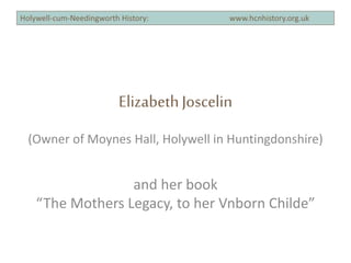 ElizabethJoscelin
(Owner of Moynes Hall, Holywell in Huntingdonshire)
and her book
“The Mothers Legacy, to her Vnborn Childe”
 
