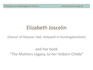 Holywell-cum-Needingworth History: www.hcnhistory.org.ukHolywell-cum-Needingworth History: www.hcnhistory.org.uk
Elizabeth Joscelin
(Owner of Moynes Hall, Holywell in Huntingdonshire)
and her book
“The Mothers Legacy, to her Vnborn Childe”
 