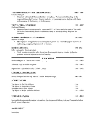 THOMPSON HOLIDAYS PTE LTD. SINGAPORE 1987 – 1990
General Manager
• Originally a branch of Thomson holidays in England. Work consisted handling all the
responsibilities of a Company Director inclusive of planning projects, dealings with clients
and managing all the finances of the Company.
TRAVEL-WELL. SINGAPORE 1985 – 1987
Outbound Manager
• Organized travel arrangements for groups and FITs to Europe and other parts of the world.
Inclusive of air ticketing, hotels, food and beverage as well as planning programs and
itineraries.
DESTINATION HOLIDAYS. SINGAPORE 1983-1985
Inbound Manager
• Making travel arrangements for incoming travel groups and FITs to Singapore inclusive of:
sightseeing, shopping, flights as well as finances.
REVLON (LONDON) 1980-1983
Sales Manager for Beauty products
• Work includes organizing sales for various departmental stores in London for Revlon
products inclusive of projects and staff training.
Bachelor Degree in Tourism and Hospitality, Belgrade 1974 – 1976
A level in High School in Belgrade 1970 – 1974
Diploma for English Proficiency London College 1980 – 1982
CERTIFICATION /TRAINING
Beauty therapist and Makeup Artist in London Barnett College 2001-2003
ACHIEVEMENTS
Top Agent for Turkish Airlines 1994
Top Agent for Yugoslav Airlines 1991
Singapore travel agent license 1990
Top Agent for Royal Jordanian Airlines 1987 – 1989
VOLUNTARY WORK 1985 – 2015
Involved in donations and working with various charities around Balkan, Asia and America including
church groups till present.
AVAILABILITY
Immediate
EDUCATION
 