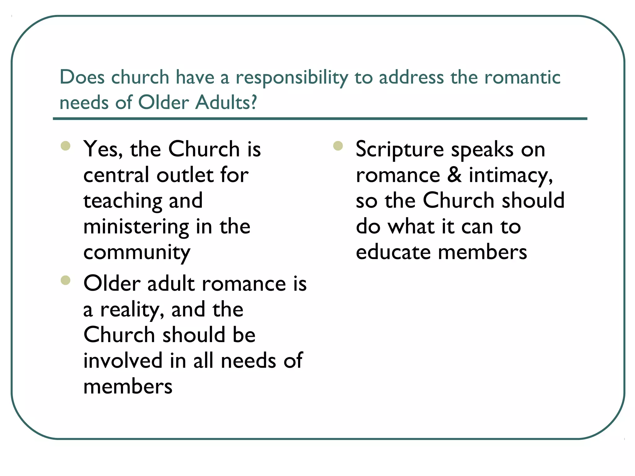 Does church have a responsibility to address the romantic
needs of Older Adults?
 Yes, the Church is
central outlet for
teaching and
ministering in the
community
 Older adult romance is
a reality, and the
Church should be
involved in all needs of
members
 Scripture speaks on
romance & intimacy,
so the Church should
do what it can to
educate members
 