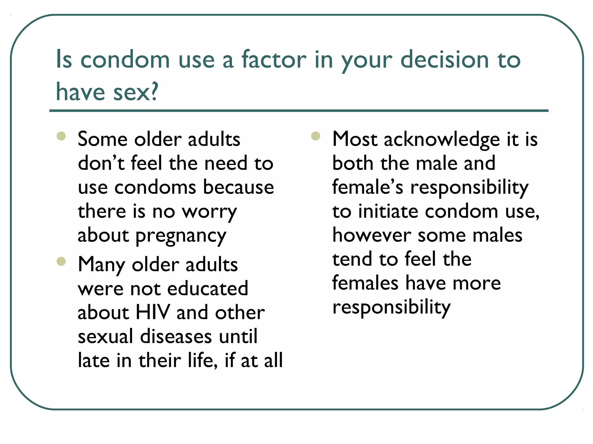 Is condom use a factor in your decision to
have sex?
 Some older adults
don’t feel the need to
use condoms because
there is no worry
about pregnancy
 Many older adults
were not educated
about HIV and other
sexual diseases until
late in their life, if at all
 Most acknowledge it is
both the male and
female’s responsibility
to initiate condom use,
however some males
tend to feel the
females have more
responsibility
 