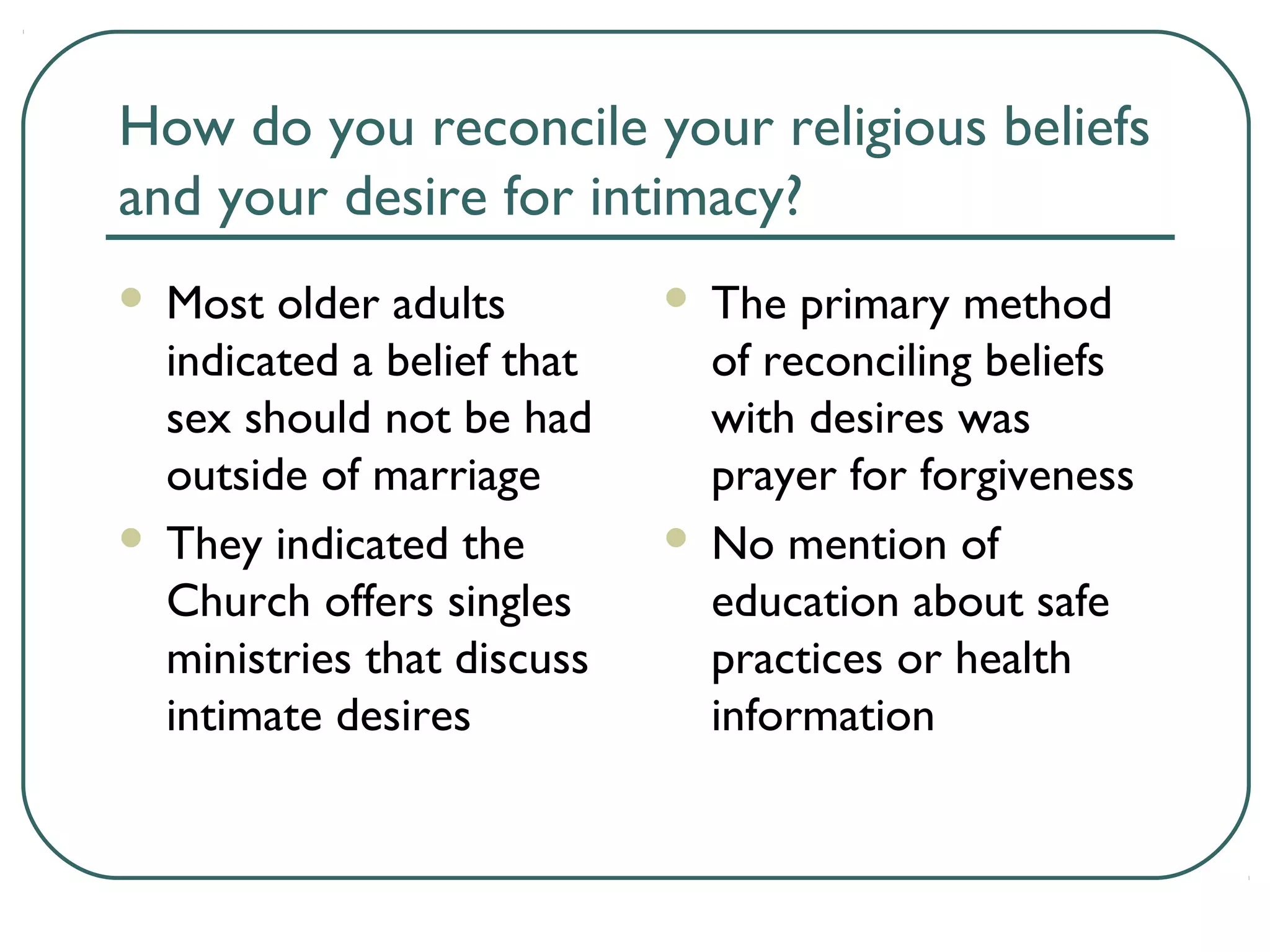 How do you reconcile your religious beliefs
and your desire for intimacy?
 Most older adults
indicated a belief that
sex should not be had
outside of marriage
 They indicated the
Church offers singles
ministries that discuss
intimate desires
 The primary method
of reconciling beliefs
with desires was
prayer for forgiveness
 No mention of
education about safe
practices or health
information
 