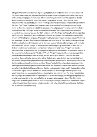A fingeristhe mythical instrumentof powergiftedtohumankindthatitdoesnot know aboutyet.
The fingerisa weaponand fountainof unlimitedpoweruponretrospectiononitaftertwocupsof
coffee andburningapacket of smokes.Whenusedin singularformithasthe capacityto decide
whichidiotshoulddecidethe fate of the countryfora periodof time.Thisisalsothe same
instrumentthatwaspointedouttoyou inyour highschool to blame aboutwhostole the chalkfrom
the class.This “finger”isa beaconof nowhere-nessoftenusedbyfraudulentgodmentopoint
above to showthe presence of a God thatis supposedtojudge youveryharshlyevenif youdothe
tinybitof mistake.The fingeristhatinstrumentthatcantake you to greatheightsprovidedoff
course that youare usingto pressthe “Up” buttonina lift.The fingerisahighlyflexible thingandas
alsofeaturedinthe proverbsectionof Englishgrammarbecause we didnothave enoughtrouble
alreadywiththe blightedlanguage.The quote roughlytranslatedwouldconstrue assuch“That if are
not able toget the work done by a straightfinger,youmustbendit”.This leadsto twohypotheses
that theyactuallymeantitina goodway or theyjustwantedtobreaka bone inyourbody to make
youunderstanda point. “Finger”isalmostalwaysusedtobyyour grandmotherstopoke you to
deduce howthinyouhave become andisalwaysfollowedbylotof food.“Finger”wasalsothe
instrumentthatisusedto shutyouup by a personwhoputsit infront of hisface andthat is takenas
the universal politelanguage for“shutthe f*** up” .”Finger”inyourchildhoodwasaweaponthat
couldbe usedto repeatedlypointatthingsandyou wouldgetif yourluckfavouredyouafter
sometime the people whoseemedtobe takingthe baitcame up withtheirownversiontodivert
thisplanby takingtheirfingerandmovingitleftandrightindisapproval of the thingsyoushouldnot
do.Human beingshave five of these socalled“Finger”andall of themhave beendevelopedinto
forminga universal languagewhichshouldbe brieflydiscussedhere.The smallest andthe thinnest
one whenindividuallyheldupwouldmeanthatthe hostneedstorelease bodilyfluidsandtherefore
a restroomishighly needed.The fat one alsodubbedasthe thumbfingerwhensingularlyheld
wouldmeanthatyou approve towhateverstupiditythatisinfrontof you, The fingerisdubbedas
the ring fingershouldbe alwaysbe free andwild.If byany mistake youletthe opposite genderput
a metal bandaround itby the name of all terroristorganisationsyouare done.The chief of the
fingeristhe middle fingerthatshouldbe usedliberallytoshow yourdispleasure.The entire “finger”-
s whentheyjointogether,tomake aclub whichthey call a fist.Itis highlyuseful tobeatthe blazes
out of someone youdonot fancy.
 
