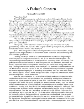A Father’s Concern
Nick Anderson| K’13
	 “He’s…from Ohio.”
	 Donna looked down sheepishly, unable to meet her father’s flinty glare. Thomas Charles
Teebagy, Sr., known by his friends as Tom Tee, glowered at his daughter, smoke coiling from the
pipe that only came out during times of dire paternal deliberation. The clouds drifted up and
framed Tom’s forbidding face, making him look like the Wizard of Oz’s great floating head. On
an average day, Tom Tee was as unassuming and generous as the Wizard himself, but he wasn’t
showing it today. After taking in a mouthful of smoke and letting it escape through his nostrils, he
leaned forward and smacked his palm on the table, making Donna jump.
	 “Young lady, what did I tell you about dating boys from Ohio? Did I not expressly forbid it?
Your mother and I are not sacrificing so much to send you to that school so you could run off with
some boy from Ohio!” Tom said the word Ohio like the way you or I might say “raccoon carcass.”
	 “No, you didn’t, Dad!” Donna shot back, her voice equal parts frustration and pleading.
“Why would you have said that? Besides, I’m keeping straight A’s as well as juggling three jobs! I’m
pretty sure I can handle it!”
	 “Young lady, I am the father and I have the final say!” It was very unlike Tom to play a
parental trump card like that. He stared at his daughter for a few sparking moments, then Donna
turned on her heel and stormed out of the kitchen.
	 Jean Zahka-Teebagy, who had been standing behind her husband the entire time, slowly
approached him and placed a hand on his shoulder. She felt his muscles tense momentarily, then
relax under her gentle touch.
	 “Tommy, why do you have to be so hard on her? Donna’s an articulate and patient girl.
Something must be wrong if she runs away like that. What’s the matter with a boy from Ohio,
anyway? Don’t you remember how we ended up married? Your family wanted you to marry Glad-
ys Kazarian down the street. She was so pretty, Gladys was. Do you remember? The dimples, her
bouncy ringlets, the perfectly straight teeth? She fancied you Tommy, even among all the other
boys knocking down her door morning, noon, and night. And the money. You remember how rich
Mr. Kazarian was. You could have had all that. But for whatever reason, you chose me, despite all
the heckling my brothers gave you.” A melancholy smile overtook Jean’s face as her mind drifted
back over thirty years. Thomas Charles Teebagy, Sr. set down his pipe, took his wife’s hand, leaned
forward, and planted a kiss on her forehead.
	 Upstairs, Donna buried her face in her pillow and fought back tears. She loved her father,
and he had never made her cry. She didn’t want that to end today. But why did he have to be so
stubborn and narrow-minded? What did he know about Ohio? The way Donna figured, she was
staying on top of her life. Her grades were good, her bosses applauded her work ethic, and she had
made a more diverse friend group that she’d ever had growing up in the suburbs of Boston. There
was Iver, the charming surfer from Hawaii who planned to join the Marines after graduating. There
was Angelos, the wealthy yet humble young man from Greece who hoped to inherit his father’s
shipping business. There was Jen, a fast-talking, sarcastic-yet-lovable girl from Philly. And then
there was Tim. When Donna had first met Tim, he was tossing a football to himself while waiting
for his laundry to finish. She’d written him off immediately as a beefhead jock. However, as she
spent more and more time with him, she realized he was more person than gorilla. He talked with
his sisters on the phone for hours, laughing and swapping stories, never growing tired of their com-
pany. He threw himself into his studies with impressive results, even managing to score better than
10
 