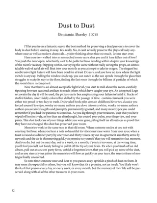 I’ll let you in on a fantastic secret: the best method for preserving a dead person is to cover the
body in dust before sending it away. Yes, really. No, it can’t actually preserve the physical body any-
where near as well as modern chemicals…you’re thinking about this too much. Let me start over.
	 Have you ever walked into an untouched room years after you and it have fallen out of love?
You push the door open, reluctantly, as if to be polite to those residing within despite your knowledge
of the room’s vacancy. Stepping within, surveying the scene without really seeing the props, an unmis-
takable waft of acrid air will float into your nostrils as you attempt to take in oxygen. The elegant but
unobtrusive light fixture will have been dead for at least 15 years, and you have no idea where the light
switch is anyway. Pulling the window shade up, you can watch as the sun speeds through the glass then
struggles to make its way to the floor, finding the fast route through the billions of particles of which
the room’s haze is comprised.
	 Now that there is an almost acceptable light level, you start to mill about the room, carefully
tiptoeing between scattered artifacts to reach others which have caught your eye. An unopened Lego
set awaits the day it will be used, the picture on its box emphasizing your failure to build it. Stacks of
stuffed folders, once vividly colored but dulled by the passage of time, contain classwork you were
either too proud or too lazy to trash. Disheveled book piles contain childhood favorites, classics you
forced yourself to enjoy, wonky no-name authors you dove into on a whim, wonky no-name authors
authors you received as gifts and promptly, permanently ignored, and many more types you could
remember if you had the patience to continue. As you dig through your treasures, dust that you have
wiped off instinctively, as less than an afterthought, has coated your palm, your fingertips, and your
pants. This dust took care of your things while you were gone, piling itself on all surfaces as proof that
they have not changed; this dust has preserved your room.
	 Memories work in the same way as that old room. When someone smiles at you not with
courtesy, but love; when you hear a note so beautiful its vibrations tease water from your eyes; when a
toast is raised at a dinner party by one voice and thirty voices cry out in agreement and thirty arms fly
upwards and the air is shimmering gold, you promise to yourself that you will remember that moment.
And you do, but not the next day, not in a week, or a month; if you try too soon, at the wrong time,
you’ll find yourself just barely failing to pull it off the tip of your brain. It’s when you brush off an old
album, pull out an ancient party favor, unfold a forgotten letter, that you will pick up some of the dust,
and as you stare at your palms the memories will flow as quickly as your tears, the sweet release of nos-
talgia finally uncovered.
	 So next time someone near and dear to you passes away, sprinkle a pinch of dust on them. It
may seem disrespectful to others, but you will know that it’s a promise, not an insult. You likely won’t
think of that person every day, or every week, or every month, but the memory of their life will be pre-
served along with all of the other treasures in your room.
Dust to Dust
Benjamin Barsky | K’13
12
 