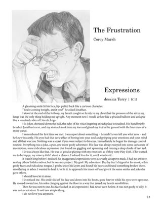 A gleaming smile lit his face, lips pulled back like a cartoon character.
	 “You’re coming tonight, aren’t you?” he asked Jonathan.
	 I stood at the end of the hallway, my breath caught so firmly in my chest that the pressure of the air in my
lungs was the only thing holding me upright. Any moment now I would deflate like a pricked balloon and collapse
like a smashed cabin of Lincoln Logs.
	 His jokes chorused down the hall, the echo of his voice lingering at each place it touched. His hand briefly
brushed Jonathan’s arm, and my stomach sank into my toes and glued my feet to the ground with the heaviness of a
stone statue.
	 I remembered the first time we met. I was upset about something – I couldn’t even tell you what now – and
he knew instantly. His eyes had that eerie effect of boring into your soul and gripping your emotions and your mind
and all that was you. Nothing was a secret if you were subject to his eyes. Immediately he began his damage control
routine. Everything was a joke, a pun, one more goofy adventure. His face was always warped into some caricature of
an emotion, some ridiculous expression that found me giggling and spasming and turning a deep shade of beet red.
	 He was always like that. He was so good at playing with my emotions as if they were Play-Doh. If he wanted
me to be happy, my misery didn’t stand a chance. I adored him for it, and I wondered…
	 It wasn’t long before I realized his exaggerated expressions were a cleverly deceptive mask. I had no art in re-
vealing others’ hidden selves, but he was my project. My goal. My adventure. Day by day I chipped at his mask, at his
goofy faces and ridiculous tongue. I peeled away his layers and found his heart and found something broken there,
smoldering in ashes. I wanted to heal it, to fix it, to approach his inner self and give it the same smiles and jokes he
gave others.
	 I should have let it alone.
	 He noticed me. His smile slid off his face and down into his boots, gone forever while his eyes were upon me.
He moved toward me, his soles clanging against the floor in a way that jarred my heart’s sensibilities.
	 Then he was next to me, his face locked in an expression I had never seen before. It was not goofy or silly. It
was not a caricature. It said one simple thing.
	 I do not love you anymore.
Expressions
Jessica Terry | K’11
The Frustration
Corey Marsh
13
 