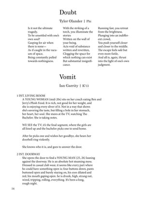 Vomit
Ian Garrity | K’13
1 INT. LIVING ROOM
A YOUNG WOMAN (mid-20s) sits on her couch eating Ben and
Jerry’s Phish Food. It is rich, not good for her weight, and
she is enjoying every sliver of it. Not in a way that shows
she’s savoring the taste, but filling a hole in her stomach,
her heart, her soul. She stares at the TV, watching The
Bachelor. She is taking notes.
WE SEE the TV; it’s the final segment, where the girls are
all lined up and the bachelor picks one to send home.
After he picks one and wishes her goodbye, she hears her
doorbell ring violently.
She knows who it is, and goes to answer the door.
2 INT. DOORWAY
She opens the door to find a YOUNG MAN (25, 26) leaning
against the doorway. He is an absolute hot steaming mess.
Dressed in casual club wear, it seems like every part where
he could have something open is; four buttons down, pants
buttoned open and barely staying on, his eyes dilated and
red, his mouth gaping open. he is drunk, high, strung out,
wired, tripping, rolling, everything. It’s been a long,
rough night.
Is it not the ultimate
tragedy,
To be unsettled with one’s
own soul?
Gasping for air when
there is none—
As if caught in the vacu-
um of space,
Being constantly pulled
towards nothingness.
With the striking of a
torch, you illuminate the
stories
Written on the wall of
your being.
Acts void of substance
written and rewritten,
Clogging the space for
which nothing can exist
But substantial insignifi-
cance.
Running fast, you retreat
from the brightness.
Plunging into an indiffer-
ent crowd,
You push yourself closer
and closer to the middle.
The escape feels safe but
even more futile,
And all is, again, thrust
into the light of one’s own
judgment.
Doubt
Tyler Olander | Phi
14
 