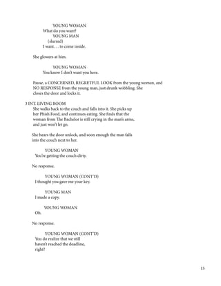 YOUNG WOMAN
What do you want?
YOUNG MAN
(slurred)
I want. . . to come inside.
She glowers at him.
YOUNG WOMAN
You know I don’t want you here.
Pause, a CONCERNED, REGRETFUL LOOK from the young woman, and
NO RESPONSE from the young man, just drunk wobbling. She
closes the door and locks it.
3 INT. LIVING ROOM
She walks back to the couch and falls into it. She picks up
her Phish Food, and continues eating. She finds that the
woman from The Bachelor is still crying in the man’s arms,
and just won’t let go.
￼￼
She hears the door unlock, and soon enough the man falls
into the couch next to her.
YOUNG WOMAN
You’re getting the couch dirty.
No response.
YOUNG WOMAN (CONT’D)
I thought you gave me your key.
YOUNG MAN
I made a copy.
YOUNG WOMAN
Oh.
No response.
YOUNG WOMAN (CONT’D)
You do realize that we still
haven’t reached the deadline,
right?
15
 