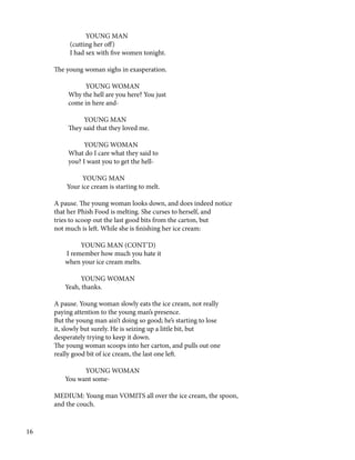 YOUNG MAN
(cutting her off)
I had sex with five women tonight.
The young woman sighs in exasperation.
YOUNG WOMAN
Why the hell are you here? You just
come in here and-
YOUNG MAN
They said that they loved me.
YOUNG WOMAN
What do I care what they said to
you? I want you to get the hell-
YOUNG MAN
Your ice cream is starting to melt.
A pause. The young woman looks down, and does indeed notice
that her Phish Food is melting. She curses to herself, and
tries to scoop out the last good bits from the carton, but
not much is left. While she is finishing her ice cream:
YOUNG MAN (CONT’D)
I remember how much you hate it
when your ice cream melts.
YOUNG WOMAN
Yeah, thanks.
A pause. Young woman slowly eats the ice cream, not really
paying attention to the young man’s presence.
But the young man ain’t doing so good; he’s starting to lose
it, slowly but surely. He is seizing up a little bit, but
desperately trying to keep it down.
The young woman scoops into her carton, and pulls out one
really good bit of ice cream, the last one left.
YOUNG WOMAN
You want some-
MEDIUM: Young man VOMITS all over the ice cream, the spoon,
and the couch.
16
 