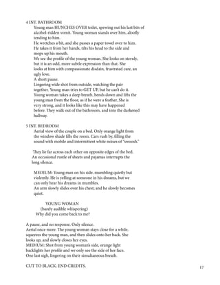 4 INT. BATHROOM
Young man HUNCHES OVER toilet, spewing out his last bits of
alcohol-ridden vomit. Young woman stands over him, aloofly
tending to him.
He wretches a bit, and she passes a paper towel over to him.
He takes it from her hands, tilts his head to the side and
mops up his mouth.
We see the profile of the young woman. She looks on sternly,
but it is an odd, more subtle expression than that. She
looks at him with compassionate disdain, frustrated care, an
ugly love.
A short pause.
Lingering wide shot from outside, watching the pair
together. Young man tries to GET UP, but he can’t do it.
Young woman takes a deep breath, bends down and lifts the
young man from the floor, as if he were a feather. She is
very strong, and it looks like this may have happened
before. They walk out of the bathroom, and into the darkened
hallway.
5 INT. BEDROOM
Aerial view of the couple on a bed. Only orange light from
the window shade fills the room. Cars rush by, filling the
sound with mobile and intermittent white noises of “swoosh.”
They lie far across each other on opposite edges of the bed.
An occasional rustle of sheets and pajamas interrupts the
long silence.
MEDIUM: Young man on his side, mumbling quietly but
violently. He is yelling at someone in his dreams, but we
can only hear his dreams in mumbles.
An arm slowly slides over his chest, and he slowly becomes
quiet.
YOUNG WOMAN
(barely audible whispering)
Why did you come back to me?
A pause, and no response. Only silence.
Aerial once more. The young woman stays close for a while,
squeezes the young man, and then slides onto her back. She
looks up, and slowly closes her eyes.
MEDIUM: Shot from young woman’s side, orange light
backlights her profile and we only see the side of her face.
One last sigh, lingering on their simultaneous breath.
CUT TO BLACK. END CREDITS. 17
 