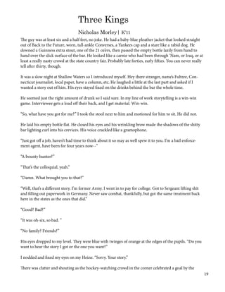 The guy was at least six and a half feet, no joke. He had a baby-blue pleather jacket that looked straight
out of Back to the Future, worn, tall-ankle Converses, a Yankees cap and a stare like a rabid dog. He
downed a Guinness extra stout, one of the 21 oz’ers, then passed the empty bottle lazily from hand to
hand over the slick surface of the bar. He looked like a carnie who had been through ‘Nam, or Iraq, or at
least a really nasty crowd at the state country fair. Probably late forties, early fifties. You can never really
tell after thirty, though.
It was a slow night at Shallow Waters so I introduced myself. Hey there stranger, name’s Fultree, Con-
necticut journalist, local paper, have a column, etc. He laughed a little at the last part and asked if I
wanted a story out of him. His eyes stayed fixed on the drinks behind the bar the whole time.
He seemed just the right amount of drunk so I said sure. In my line of work storytelling is a win-win
game. Interviewee gets a load off their back, and I get material. Win-win.
“So, what have you got for me?” I took the stool next to him and motioned for him to sit. He did not.
He laid his empty bottle flat. He closed his eyes and his wrinkling brow made the shadows of the shitty
bar lighting curl into his crevices. His voice crackled like a gramophone.
“Just got off a job, haven’t had time to think about it so may as well spew it to you. I’m a bail enforce-
ment agent, have been for four years now--”
“A bounty hunter?”
“That’s the colloquial, yeah.”
“Damn. What brought you to that?”
“Well, that’s a different story. I’m former Army. I went in to pay for college. Got to Sergeant lifting shit
and filling out paperwork in Germany. Never saw combat, thankfully, but got the same treatment back
here in the states as the ones that did.”
“Good? Bad?”
“It was oh-six, so bad. ”
“No family? Friends?”
His eyes dropped to my level. They were blue with twinges of orange at the edges of the pupils. “Do you
want to hear the story I got or the one you want?”
I nodded and fixed my eyes on my Heine. “Sorry. Your story.”
There was clatter and shouting as the hockey-watching crowd in the corner celebrated a goal by the
Three Kings
Nicholas Morley| K’11
19
 