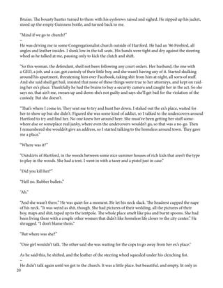 Bruins. The bounty hunter turned to them with his eyebrows raised and sighed. He zipped up his jacket,
stood up the empty Guinness bottle, and turned back to me.
“Mind if we go to church?”
–
He was driving me to some Congregationalist church outside of Hartford. He had an ‘86 Firebird, all
angles and leather insides. I slunk low in the tall seats. His hands were tight and dry against the steering
wheel as he talked at me, pausing only to kick the clutch and shift.
“So this woman, the defendant, she’d not been following any court orders. Her husband, the one with
a GED, a job, and a car, got custody of their little boy, and she wasn’t having any of it. Started skulking
around his apartment, threatening him over Facebook, taking shit from him at night, all sorts of stuff.
And she said she’d get bail, insisted that none of these things were true to her attorneys, and kept on raid-
ing her ex’s place. Thankfully he had the brains to buy a security camera and caught her in the act. So she
says no, that ain’t me, swears up and down she’s not guilty and says she’ll get bail for the violation of the
custody. But she doesn’t.
“That’s where I come in. They sent me to try and hunt her down. I staked out the ex’s place, waited for
her to show up but she didn’t. Figured she was some kind of addict, so I talked to the undercovers around
Hartford to try and find her. No one knew her around here. She must’ve been getting her stuff some-
where else or someplace real janky, where even the undercovers wouldn’t go, so that was a no-go. Then
I remembered she wouldn’t give an address, so I started talking to the homeless around town. They gave
me a place.”
“Where was it?”
“Outskirts of Hartford, in the woods between some nice summer houses of rich kids that aren’t the type
to play in the woods. She had a tent. I went in with a tazer and a pistol just in case.”
“Did you kill her?”
“Hell no. Rubber bullets.”
“Ah.”
“And she wasn’t there.” He was quiet for a moment. He let his neck slack. The headrest cupped the nape
of his neck. “It was weird as shit, though. She had pictures of their wedding, all the pictures of their
boy, maps and shit, taped up to the tentpole. The whole place smelt like piss and burnt spoons. She had
been living there with a couple other women that didn’t like homeless life closer to the city center.” He
shrugged. “I don’t blame them.”
“But where was she?”
“One girl wouldn’t talk. The other said she was waiting for the cops to go away from her ex’s place.”
As he said this, he shifted, and the leather of the steering wheel squealed under his clenching fist.
–
He didn’t talk again until we got to the church. It was a little place, but beautiful, and empty, lit only in
20
 
