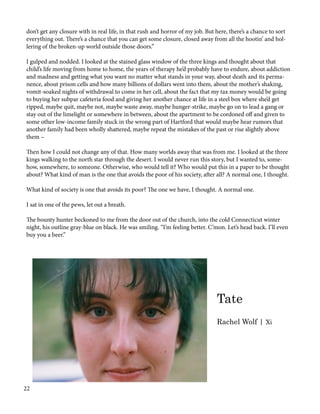 don’t get any closure with in real life, in that rush and horror of my job. But here, there’s a chance to sort
everything out. There’s a chance that you can get some closure, closed away from all the hootin’ and hol-
lering of the broken-up world outside those doors.”
I gulped and nodded. I looked at the stained glass window of the three kings and thought about that
child’s life moving from home to home, the years of therapy he’d probably have to endure, about addiction
and madness and getting what you want no matter what stands in your way, about death and its perma-
nence, about prison cells and how many billions of dollars went into them, about the mother’s shaking,
vomit-soaked nights of withdrawal to come in her cell, about the fact that my tax money would be going
to buying her subpar cafeteria food and giving her another chance at life in a steel box where she’d get
ripped, maybe quit, maybe not, maybe waste away, maybe hunger-strike, maybe go on to lead a gang or
stay out of the limelight or somewhere in between, about the apartment to be cordoned off and given to
some other low-income family stuck in the wrong part of Hartford that would maybe hear rumors that
another family had been wholly shattered, maybe repeat the mistakes of the past or rise slightly above
them –
Then how I could not change any of that. How many worlds away that was from me. I looked at the three
kings walking to the north star through the desert. I would never run this story, but I wanted to, some-
how, somewhere, to someone. Otherwise, who would tell it? Who would put this in a paper to be thought
about? What kind of man is the one that avoids the poor of his society, after all? A normal one, I thought.
What kind of society is one that avoids its poor? The one we have, I thought. A normal one.
I sat in one of the pews, let out a breath.
The bounty hunter beckoned to me from the door out of the church, into the cold Connecticut winter
night, his outline gray-blue on black. He was smiling. “I’m feeling better. C’mon. Let’s head back. I’ll even
buy you a beer.”
Tate
Rachel Wolf | Xi
22
 