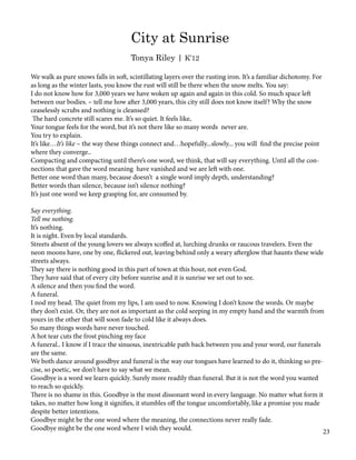 We walk as pure snows falls in soft, scintillating layers over the rusting iron. It’s a familiar dichotomy. For
as long as the winter lasts, you know the rust will still be there when the snow melts. You say:
I do not know how for 3,000 years we have woken up again and again in this cold. So much space left
between our bodies. – tell me how after 3,000 years, this city still does not know itself? Why the snow
ceaselessly scrubs and nothing is cleansed?
The hard concrete still scares me. It’s so quiet. It feels like,
Your tongue feels for the word, but it’s not there like so many words never are.
You try to explain.
It’s like…It’s like – the way these things connect and…hopefully...slowly... you will find the precise point
where they converge..
Compacting and compacting until there’s one word, we think, that will say everything. Until all the con-
nections that gave the word meaning have vanished and we are left with one.
Better one word than many, because doesn’t a single word imply depth, understanding?
Better words than silence, because isn’t silence nothing?
It’s just one word we keep grasping for, are consumed by.
Say everything.
Tell me nothing.
It’s nothing.
It is night. Even by local standards.
Streets absent of the young lovers we always scoffed at, lurching drunks or raucous travelers. Even the
neon moons have, one by one, flickered out, leaving behind only a weary afterglow that haunts these wide
streets always.
They say there is nothing good in this part of town at this hour, not even God.
They have said that of every city before sunrise and it is sunrise we set out to see.
A silence and then you find the word.
A funeral.
I nod my head. The quiet from my lips, I am used to now. Knowing I don’t know the words. Or maybe
they don’t exist. Or, they are not as important as the cold seeping in my empty hand and the warmth from
yours in the other that will soon fade to cold like it always does.
So many things words have never touched.
A hot tear cuts the frost pinching my face
A funeral.. I know if I trace the sinuous, inextricable path back between you and your word, our funerals
are the same.
We both dance around goodbye and funeral is the way our tongues have learned to do it, thinking so pre-
cise, so poetic, we don’t have to say what we mean.
Goodbye is a word we learn quickly. Surely more readily than funeral. But it is not the word you wanted
to reach so quickly.
There is no shame in this. Goodbye is the most dissonant word in every language. No matter what form it
takes, no matter how long it signifies, it stumbles off the tongue uncomfortably, like a promise you made
despite better intentions.
Goodbye might be the one word where the meaning, the connections never really fade.
Goodbye might be the one word where I wish they would.
City at Sunrise
Tonya Riley | K’12
23
 