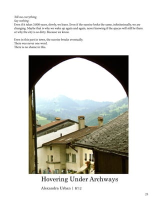 Tell me everything.
Say nothing.
Even if it takes 3,000 years, slowly, we learn. Even if the sunrise looks the same, infinitesimally, we are
changing. Maybe that is why we wake up again and again, never knowing if the spaces will still be there
or why the city is so dirty. Because we know.
Even in this part in town, the sunrise breaks eventually.
There was never one word.
There is no shame in this.
Hovering Under Archways
Alexandra Urban | K’12
25
 