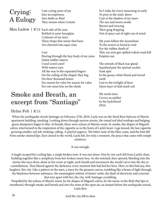 I am crying years of joy
Into an emptiness
Into shells so fluid
They stream when I emote
Each side of the year
Bottled in semi-hourglass
Contours of my tears
These drops that smear that burn
Are churned into aqua vitae
I see
Peering through the lazy body of my years
Infant soldier insects
Crawl crawl crawl
With watery eyes
All the way to the separated fingers
On the ceiling of the chapel, they beg
On their thousand-knees
For reason for valor for season for value
For one more kiss on the cheek
Crying:
A Eulogy
Max Ladow | K’12
26
When the earthquake struck Santiago on February 27th, 2010, Layla was on the third floor balcony of María’s
apartment building, smoking. Looking down through narrow streets, the round red tiled rooftops and bulging
green dumpsters began to blur. In breath, there were echoes of María’s sweat. In smoke, the shapes of Miguel’s
calves; intertwined in the respiration of the cigarette as in the beats of Layla’s heart. Legs tensed, the last cigarette
growing smaller, red ash winking, calling. A playful urgency. The bitter taste of the filter came, and the butt fell
from smoke-stained lips. Eyes closed to the world, Layla felt, for only a moment, the peace that came with simple
existence.
It was enough.
A laugh escaped her curling lips, a single broken note. It was not alone. One by one each fell from Layla’s chest,
building together like a symphony from her broken music box. As she watched, they opened, bleeding into the
stories she once drew, alone in her room at night, each breath and movement she would carve into the sky as
constellations. They blazed against the darkness; every moment that had led her here. Here, to this balcony, this
laughter, this city. Like a pattern in the stars, a story for the greatest canvas, tumbling like a beam of light through
the blackness between substance, the meaningless infinity of James’ smile, the flash of electricity and concrete
that tore apart with her, the city, with Santiago crumbling.
Propelled by the echoes of María’s sweat, by the shapes of Miguel’s calves, by the music in the flesh that lips re-
membered, through smoke and breath and into the arms of the open air, an instant before the earthquake struck,
Layla flew.
And the city fell to dust.
So I wake for every mourning so early
To pray in the static dawn
Cast in the shadow of my years
The sun and moon awake
Barren and wincing
Their grog dripping
Out of space out of sight out of mind
My years follow the moonshine
To the sewers to breed to wait
For the rubber death of
This, my now gut-spilled rodent road-kill
Empties out
The entrails of black tear gland
Squished past the spartan socket,
Soak spin
In the gooey-white blood and tarred
earth
Lost in the twilight of layer
Upon layer of skid mark soil
My moist stare
Carves an epithet
In the hydrolized
DNA
Smoke and Breath, an
excerpt from “Santiago”
Dylan Felt | K’13
 