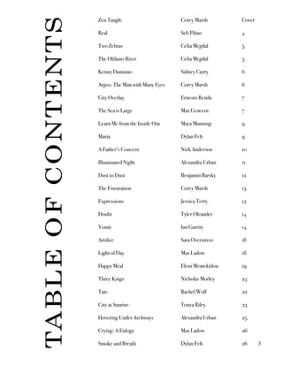 Zen Tangle
Real
Two Zebras
The Olifants River
Kenny Damiano
Argos: The Man with Many Eyes
City Overlay
The Sea is Large
Learn Me from the Inside Out
Maria
A Father’s Concern
Illuminated Night
Dust to Dust
The Frustration
Expressions
Doubt
Vomit
Artifice
Light of Day
Happy Meal
Three Kings
Tate
City at Sunrise
Hovering Under Archways
Crying: A Eulogy
Smoke and Breath
Corey Marsh
Seb Pihan
Celia Megdal
Celia Megdal
Sidney Curry
Corey Marsh
Ernesto Renda
Max Genecov
Maya Manning
Dylan Felt
Nick Anderson
Alexandra Urban
Benjamin Barsky
Corey Marsh
Jessica Terry
Tyler Oleander
Ian Garrity
Sara Overstreet
Max Ladow
Eleni Mentekidou
Nicholas Morley
Rachel Wolf
Tonya Riley
Alexandra Urban
Max Ladow
Dylan Felt
Cover
4
5
5
6
6
7
7
9
9
10
11
12
13
13
14
14
18
18
19
23
22
23
25
26
26
TABLEOFCONTENTS
3
 