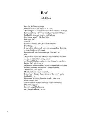 Real
Seb Pihan
I see the world in drawings.
I used to draw in the sand a lot as a boy.
The sand gave so easily that I could draw a myriad of things.
I drew our farm. I drew our family, everyone that I knew.
But I didn’t have any wood to build a fence.
Do I blame myself? Maybe a little.
I suppose that’s
Natural.
Because I built no fence, the water came for
Everything.
It was subtle at first, each wave only smudged my drawings
A little. But I was still scared.
I put so much into those drawings. They were so
Real
They were as real to me as the car we came to the beach in.
As real as my mother’s loving kisses.
As the sand I had drawn them with, the sand in my shoes.
I guess that’s why it was so
devastating when one of my best drawings was wiped clean.
I cried a whole lot, louder than I ever had before
Then I never cried again.
My other chunks would break off,
Even when I thought they were out of the water’s reach.
But I didn’t cry.
I just made new ones down the beach a little ways
In the coarser sand.
Not even when my best drawings were washed away
Did I feel any pain.
I’m very adaptable, because
everything is a fantasy to me.
4
 