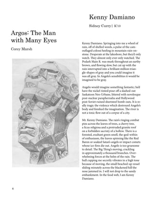 Kenny Damiano. Springing into me a wheel of
rain, off of shelled weeds, a pulse of the cam-
ouflaged colossi heeling in mountain rain-on-
stone. Desperate at the lakeshore, but they’d only
watch. They almost only ever only watched. The
Podark Main R. was murk throughout an earthy
brown, and flowing slow, but cut up with the
rain interrupted into a brilliant million trian-
gle-shapes of gray and you could imagine it
was all gray. In Angelo’s sensibilities it would be
imagined to be gray.
Angelo would imagine something fantastic; he’d
have the nickel-tinted pour off a slashed-out
Saskatoon Neo-Urbane, littered with novelesque
post-nuclear paraphernalia and Hollywood
post-Soviet ruined sheetsteel bomb-outs. It is re-
ally tragic the violence which destroyed Angelo’s
body and finished the imagination. The river is
not a toxic flow out of a corpse of a city.
Mr. Kenny Damiano. The rain’s ringing combat
pins across the leaves of trees, a cherry tree,
a ficus religiosa and a protruded granite roof
on a forbidden sacristy of a hollow. There is a
forested, exultant green smell, the-god-within
of enthusiasm, the leaves spinning like the Red
Baron or soaked Satan’s angels or impact comets
whose ice-fires die out. Angelo is too gruesome
to detail. The Big Thing’s moving, crackling
in approximately a thousand branches. Over-
whelming forces at the helm of the rain. The
hull cupping me secretly vibrates in a high tone
because of moving, the small beached-up vessel
sliding minutely across the blackened hill the
nose jammed in. I will not drop to the sandy
embankment. In the food web, I am Kenny
Damiano.
Kenny Damiano
Sidney Curry| K’10
Argos: The Man
with Many Eyes
Corey Marsh
6
 