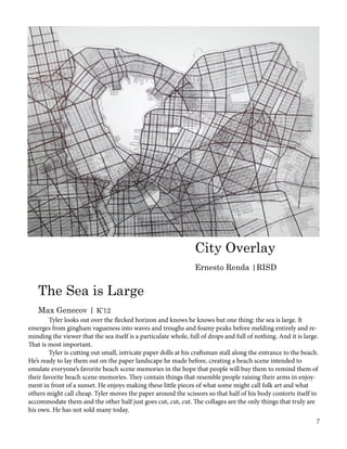 City Overlay
Ernesto Renda |RISD
The Sea is Large
Max Genecov | K’12
	 Tyler looks out over the flecked horizon and knows he knows but one thing: the sea is large. It
emerges from gingham vagueness into waves and troughs and foamy peaks before melding entirely and re-
minding the viewer that the sea itself is a particulate whole, full of drops and full of nothing. And it is large.
That is most important.
	 Tyler is cutting out small, intricate paper dolls at his craftsman stall along the entrance to the beach.
He’s ready to lay them out on the paper landscape he made before, creating a beach scene intended to
emulate everyone’s favorite beach scene memories in the hope that people will buy them to remind them of
their favorite beach scene memories. They contain things that resemble people raising their arms in enjoy-
ment in front of a sunset. He enjoys making these little pieces of what some might call folk art and what
others might call cheap. Tyler moves the paper around the scissors so that half of his body contorts itself to
accommodate them and the other half just goes cut, cut, cut. The collages are the only things that truly are
his own. He has not sold many today.
7
 