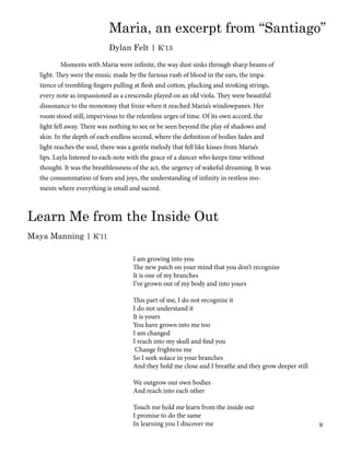 Learn Me from the Inside Out
Maya Manning | K’11
	 Moments with Maria were infinite, the way dust sinks through sharp beams of
light. They were the music made by the furious rush of blood in the ears, the impa-
tience of trembling fingers pulling at flesh and cotton, plucking and stroking strings,
every note as impassioned as a crescendo played on an old viola. They were beautiful
dissonance to the monotony that froze when it reached Maria’s windowpanes. Her
room stood still, impervious to the relentless urges of time. Of its own accord, the
light fell away. There was nothing to see or be seen beyond the play of shadows and
skin. In the depth of each endless second, where the definition of bodies fades and
light reaches the soul, there was a gentle melody that fell like kisses from Maria’s
lips. Layla listened to each note with the grace of a dancer who keeps time without
thought. It was the breathlessness of the act, the urgency of wakeful dreaming. It was
the consummation of fears and joys, the understanding of infinity in restless mo-
ments where everything is small and sacred.
Maria, an excerpt from “Santiago”
Dylan Felt | K’13
I am growing into you
The new patch on your mind that you don’t recognize
It is one of my branches
I’ve grown out of my body and into yours
This part of me, I do not recognize it
I do not understand it
It is yours
You have grown into me too
I am changed
I reach into my skull and find you
Change frightens me
So I seek solace in your branches
And they hold me close and I breathe and they grow deeper still
We outgrow our own bodies
And reach into each other
Touch me hold me learn from the inside out
I promise to do the same
In learning you I discover me 9
 