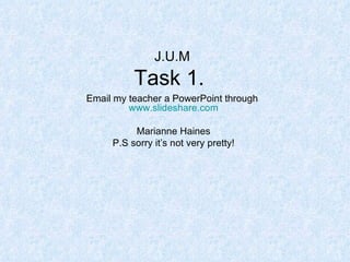 J.U.M Task 1.  Email my teacher a PowerPoint through  www.slideshare.com Marianne Haines P.S sorry it’s not very pretty! 