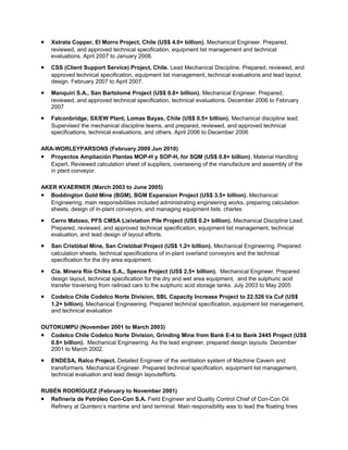 • Xstrata Copper, El Morro Project, Chile (US$ 4.0+ billion). Mechanical Engineer. Prepared,
reviewed, and approved technical specification, equipment list management and technical
evaluations. April 2007 to January 2008.
• CSS (Client Support Service) Project, Chile. Lead Mechanical Discipline. Prepared, reviewed, and
approved technical specification, equipment list management, technical evaluations and lead layout
design. February 2007 to April 2007.
• Manquiri S.A., San Bartolomé Project (US$ 0.8+ billion). Mechanical Engineer. Prepared,
reviewed, and approved technical specification, technical evaluations. December 2006 to February
2007
• Falconbridge, SX/EW Plant, Lomas Bayas, Chile (US$ 0.5+ billion). Mechanical discipline lead.
Supervised the mechanical discipline teams, and prepared, reviewed, and approved technical
specifications, technical evaluations, and others. April 2006 to December 2006
ARA-WORLEYPARSONS (February 2009 Jun 2010)
• Proyectos Ampliación Plantas MOP-H y SOP-H, for SQM (US$ 0.8+ billion), Material Handling
Expert, Reviewed calculation sheet of suppliers, overseeing of the manufacture and assembly of the
in plant conveyor.
AKER KVAERNER (March 2003 to June 2005)
• Boddington Gold Mine (BGM), BGM Expansion Project (US$ 3.5+ billion). Mechanical
Engineering, main responsibilities included administrating engineering works, preparing calculation
sheets, design of in-plant conveyors, and managing equipment lists. charles
• Cerro Matoso, PFS CMSA Lixiviation Pile Project (US$ 0.2+ billion). Mechanical Discipline Lead.
Prepared, reviewed, and approved technical specification, equipment list management, technical
evaluation, and lead design of layout efforts.
• San Cristóbal Mine, San Cristóbal Project (US$ 1.2+ billion). Mechanical Engineering. Prepared
calculation sheets, technical specifications of in-plant overland conveyors and the technical
specification for the dry area equipment.
• Cía. Minera Río Chilex S.A., Spence Project (US$ 2.5+ billion). Mechanical Engineer. Prepared
design layout, technical specification for the dry and wet area equipment, and the sulphuric acid
transfer traversing from railroad cars to the sulphuric acid storage tanks. July 2003 to May 2005
• Codelco Chile Codelco Norte Division, SBL Capacity Increase Project to 22.526 t/a Cuf (US$
1.2+ billion). Mechanical Engineering. Prepared technical specification, equipment list management,
and technical evaluation
OUTOKUMPU (November 2001 to March 2003)
• Codelco Chile Codelco Norte Division, Grinding Mine from Bank E-4 to Bank 2445 Project (US$
0.8+ billion). Mechanical Engineering. As the lead engineer, prepared design layouts. December
2001 to March 2002.
• ENDESA, Ralco Project. Detailed Engineer of the ventilation system of Machine Cavern and
transformers. Mechanical Engineer. Prepared technical specification, equipment list management,
technical evaluation and lead design layoutefforts.
RUBÉN RODRÍGUEZ (February to November 2001)
• Refinería de Petróleo Con-Con S.A. Field Engineer and Quality Control Chief of Con-Con Oil
Refinery at Quintero’s maritime and land terminal. Main responsibility was to lead the floating lines
 