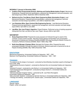 INCONSULT (January to December 2000)
• Codelco Chile Chuquicamata Division, Refining and Casting Modernization Project. Mechanical
Engineering. Prepared technical specifications, equipment list management, technical evaluation, and
lead design layout efforts. September 2000 to December 2000.
• Refinería de Zinc Tres Marías, Brasil, Basic Engineering Water Atomization Project. Lead
Mechanical Discipline. Prepared technical specification, equipment list management, technical
evaluation and lead design layoutefforts. June 2000 to September 2000.
• Los Pelambres Mine, Open Contract Site Engineering Service. Lead Mechanical Discipline.
Prepared technical specification, equipment list management, technical evaluation and lead design
layout efforts. April 2000 to June 2000.
• Laja Mine, San Juan Project, Argentina. Project Engineer. Performed survey of existing equipment
transported from San Luis Mine to San Juan Project. January 2000 to April 2000
SERVIMPORT
• Study Department Chief. Prepared the study proposal and followed through to award of the
contracts. Scope of work included: Mounting of third glasses transportation and concentrated
traversing for smelting and Ventanas Smelting (ENAMI), Drill plug mounting for Electric Furnace for
Fundicion y Refineria Ventanas (ENAMI). March 1998 to May 1999
• North Area Manager (Copiapo Ofice). Managed the Copiapo office, Prepared the study
proposaland followed it through the award of contracts. General supervision of personnel at site at
Paipote Smelting (ENAMI). May 1999 to November 1999.
EDUCATION
Mechanical Engineering, Universidad Católica de Valparaíso. 1987 – 1991
Mechanic Civil Engineering, Universidad Católica de Valparaíso. 1993 – 1997
TRAINING
“Foundations for the design of conveyors”, conducted by David Beckley (Australian expert) at Santiago for
Fluor Chile, 2006
“Contemporary Economic Systems”, conducted by Reinhard Zorn at Universidad Católica de Valparaíso.
1990
“Industrial Furnaces”, conducted by Julio Muñoz A. at Universidad Católica de Valparaíso. 1997
“Technological Process Management”, conducted by Sergio Alvarez S., Universidad Católica de
Valparaíso. 1997
“Internal-combustion Engines Testing ”, conducted by Mr. Juan Rene Roncagliolo.
Universidad Católica de Valparaíso. 1997
“Oleo pneumatic Systems”, conducted by Germán Hoernig A, Universidad Católica de Valparaíso, 1997.
“Terology and welding”, conducted by Mr. Claudio López., Universidad Católica de Valparaíso, 1997.
LANGUAGE
Spanish, Native
English, written and spoken.
 