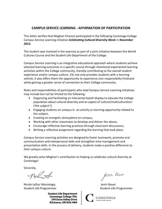 CAMPUS SERVICE LEARNING - AFFIRMATION OF PARTICIPATION
This letter verifies that Meghan Charest participated in the following Conestoga College
Campus Service Learning initiative Celebrating Cultural Diversity Week in November
2015.
The student was involved in the exercise as part of a joint initiative between the World
Cultures Course and the Student Life Department of the College.
Campus Service Learning is an integrative educational approach where students achieve
selected learning outcomes in a specific course through intentional experiential learning
activities within the College community, thereby contributing to the overall student
experience and/or campus culture. CSL not only provides students with a learning
vehicle, it also offers them the opportunity to experience civic responsibility firsthand
while gaining a greater sense of connection to their College community.
Roles and responsibilities of participants who lead Campus Service Learning initiatives
may include but not be limited to the following:
• Organizing and facilitating an interactive booth display to educate the College
population about cultural diversity and an aspect of culture/multiculturalism
(‘the subject”),
• Engaging students on campus in an activity or learning opportunity related to
the subject,
• Creating an energetic atmosphere on campus,
• Working with other classmates to develop and deliver the above,
• Encourage reflective learning practices through classroom discussions,
• Writing a reflective assignment regarding the learning that took place.
Campus Service Learning activities are designed to foster teamwork, promote oral
communication and interpersonal skills and strengthen time management and
presentation skills. In the process of delivery, students make a positive difference to
their campus culture.
We greatly value Meghan’s contribution to helping us celebrate cultural diversity at
Conestoga!
Sincerely,
Nicole LeDuc Marostega, Jenni Bauer
Student Life Programmer Student Life Programmer
 