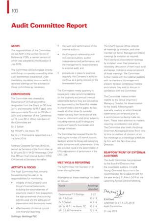 100
Softlogic Holdings PLC
Audit Committee Report
SCOPE
The responsibilities of the Committee
are set forth in the written Terms of
Reference (TOR), a revised version of
which was adopted by the Board on 8
July 2015.
The Committee will not engage directly
with Group companies covered by other
audit committees established under
mandatory regulatory requirements; it
receives brieﬁngs on the activities of
these committees as necessary.
COMPOSITION
The Committee was chaired by
Desamanya P D Rodrigo until his
resignation from the Board on 30 June
2014, and thereafter by R A Ebell, who
was appointed a Director on 20 March
2014 and a member of the Committee
on 19 June 2014. Other members of
the Committee are:
Dr. S Selliah
Mr. W M P L De Alwis, PC
Mr. G L H Premaratne (appointed w.e.f.
19 June 2014)
Softlogic Corporate Services (Pvt) Ltd.,
served as Secretary of the Committee up
to 30 June 2014. Mr D Vitharanage, Chief
Risk Ofﬁcer Chief Internal Auditor (CRO/
CIA) served as Secretary thereafter.
ACTIVITY & FOCUS
The Audit Committee has primarily
focused during the year on its
responsibilities for monitoring:
• integrity of the Company’s and
Group’s ﬁnancial statements,
including the reasonableness of
assertions made in their preparation,
the appropriateness of accounting
policies used and the adequacy of
presentation and disclosures made;
• effectiveness of internal control
over ﬁnancial reporting;
• the work and performance of the
internal auditors;
• the Company’s relationship with
its External Auditors, auditor
independence and performance, and
the management’s responsiveness
to external audit; and
• procedures in place to examine,
regularly, the Company’s ability to
continue as a going concern in the
foreseeable future.
The Committee meets quarterly to
review and make recommendations
on the quarterly and annual ﬁnancial
statements before they are considered
and approved by the Board for release
to shareholders and the public. It also
meets at other times to consider
matters arising from its review of the
ﬁnancial statements and other subjects,
including internal audit ﬁndings and
reviews of speciﬁc businesses and
change initiatives.
The Committee has reviewed the plan for
reducing the number of External Auditors
deployed across the Group and reassigning
audits to improve audit cohesiveness. It has
also provided inputs in the determination of
KPIs and evaluation of performance of the
CRO / CIA.
MEETINGS & REPORTING
The Committee met fourteen [ 14 ]
times during the year.
Attendance at these meetings has been
as follows:
Name Meetings
attended
Desamanya P D Rodrigo 2 / 2
Mr. R A Ebell 13 / 13
Dr. S Selliah 14 / 14
Mr. W M P L de Alwis, PC 12 / 14
Mr. G L H Premaratne 12 / 14
The Chief Financial Ofﬁcer attends
all meetings by invitation, and other
members of Senior Management attend
meetings by invitation as required.
The External Auditors attend meetings
by invitation when their presence is
necessary; discussion of their major audit
and review ﬁndings is a key component
of those meetings. The Committee
further meets with the External Auditors,
with no members of management
present, to cover contentious matters
and matters they wish to discuss in
conﬁdence with the Committee.
The Committee makes written
reports to the Group Chairman /
Managing Director, for dissemination
to the Board, following each
quarterly meeting at which ﬁnancial
statements are reviewed prior to
a recommendation being made on
them. These draw attention to matters
requiring consideration and action.
The Committee also briefs the Group
Chairman /Managing Director from time
to time on matters of concern, at ad
hoc meetings or at meetings scheduled
by him with the Non-Executive
Directors.
REAPPOINTMENT OF EXTERNAL
AUDITORS
The Audit Committee has proposed
to the Board of Directors that
the incumbent auditors, Ernst &
Young, Chartered Accountants be
recommended for re-appointment for
the year ending 31 March 2016 at the
upcoming Annual General Meeting.
R A Ebell
Chairman (w.e.f. 1 July 2014)
Audit Committee
31 July 2015
 