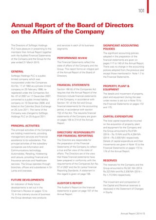 101
Annual Report 2014-15
Annual Report of the Board of Directors
on the Affairs of the Company
The Directors of Softlogic Holdings
PLC have pleasure in presenting to the
members their Annual Report together
with the Audited Financial Statements
of the Company and the Group for the
year ended 31 March 2015.
GENERAL
Softlogic Holdings PLC is a public
limited company which was
incorporated under the Companies
Act No. 17 of 1982 as a private limited
company on 25 February 1998, re-
registered under the Companies Act
No. 07 of 2007 on 17 December 2007,
converted to a public limited liability
company on 10 December 2008, and
listed on the Colombo Stock Exchange
on 20 June 2011. The name of the
Company was changed to Softlogic
Holdings PLC on 25 August 2011.
PRINCIPAL ACTIVITIES
The principal activities of the Company
are holding investments, providing
management services and financial
assistance to its subsidiaries. The
principal activities of the subsidiary
companies are Information and
Communications technology,
Automobiles, Retailing, Hoteliering
and Leisure, providing Financial and
Insurance services and Healthcare
services. The Group operates through
branches, offices and subsidiaries in Sri
Lanka and overseas.
FUTURE DEVELOPMENTS
An indication of likely future
developments is set out in the
Chairman’s Review on pages 13 to
15. In the ordinary course of business
the Group develops new products
and services in each of its business
segments.
PERFORMANCE REVIEW
The Financial Statements reflect the
state of affairs of the Company and the
Group. This report forms an integral part
of the Annual Report of the Board of
Directors.
FINANCIAL STATEMENTS
Section 168 (b) of the Companies Act
requires that the Annual Report of the
Directors include financial statements
of the Company, in accordance with
Section 151 of the Act and Group
financial statements for the accounting
period, in accordance with section
152 of the Act. The requisite financial
statements of the Company are given
on pages 108 to 214 of the Annual
Report.
DIRECTORS’ RESPONSIBILITY
FOR FINANCIAL REPORTING
The Directors are responsible for
the preparation of the Financial
Statements of the Company to reflect
a true and fair view of the state of
affairs. The Directors are of the view
that these financial statements have
been prepared in conformity with the
requirements of the Companies Act No.
07 of 2007 and the Sri Lanka Financial
Reporting Standards. A statement in
this regard is given on page 106.
AUDITOR’S REPORT
The Auditor’s Report on the financial
statements is given on page 107 of the
Annual Report.
SIGNIFICANT ACCOUNTING
POLICIES
The significant accounting policies
adopted in the preparation of the
financial statements are given on
pages 117 to 140 of the Annual Report.
There was no change in the accounting
policies adopted from the previous year
except those mentioned in Note 1.7 to
the Financial Statements.
PROPERTY, PLANT &
EQUIPMENT
The details and movement of property,
plant and equipment during the year
under review is set out in Note 15 to
the Financial Statements on pages 172
and 175.
CAPITAL EXPENDITURE
The total capital expenditure incurred
on the acquisition of property, plant
and equipment for the Company and
the Group amounted to Rs.6 Mn
(2014 – Rs.15 Mn) and Rs.4,284 Mn
(2014 – Rs.3,505 Mn) respectively.
Details of capital expenditure and their
movements are given in Note 15 to the
Financial Statements on pages 172 to
174 of the Annual Report.
RESERVES
The reserves for the Company and the
Group amounted to Rs.541 Mn (2014
Rs.223 Mn) and Rs.2,536 Mn (2014 –
Rs.1,713 Mn) respectively.
The movement and composition of
the Capital and Revenue reserves is
disclosed in the Statement of Changes
in Equity.
 