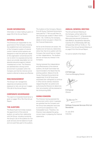 103
Annual Report 2014-15
SHARE INFORMATION
Information on share trading is given on
page 216 of the Annual Report.
INTERNAL CONTROL
The Directors are responsible for the
governance of the Company including
the establishment and maintenance
of the Company’s system of internal
control. Internal control systems are
designed to meet the particular needs
of the organisation concerned and the
risk to which it is exposed and by their
nature can provide reasonable, but not
absolute assurance against material
misstatement or loss. The Directors
are satisﬁed that a strong control
environment is prevalent within the
Company and that the internal control
systems referred to above are effective.
RISK MANAGEMENT
The Group’s risk management
objectives and policies and the
exposure to risks, are set out in pages
79 to 84 of the Annual Report.
CORPORATE GOVERNANCE
The report on Corporate Governance is
given on pages 70 to 78 of the Annual
Report.
THE AUDITORS
The Board Audit Committee reviews
the appointment of the external
auditors, as well as their relationship
with the Group, including monitoring
the Group’s use of the auditors for non-
audit services and the balance of audit
and non-audit fees paid to the auditors.
The Auditors of the Company, Messrs
Ernst & Young, Chartered Accountants
were paid Rs.1.7 Mn as audit fees for
the ﬁnancial year ended 31 March 2015
(2014 – Rs.1.5 Mn) by the Company,
details of which are given in Note 8 to
the Financial Statements.
As far as the Directors are aware, the
Auditors do not have any relationship
(other than that of an auditor) with the
Company that would have an impact
on their independence. The Auditors
also do not have any interest in the
Company.
Having reviewed the independence
and effectiveness of the external
auditors, the Audit Committee has
recommended to the Board that the
existing auditors, Messrs Ernst &
Young, Chartered Accountants be
reappointed. Ernst & Young have
expressed their willingness to continue
in ofﬁce and an ordinary resolution
reappointing them as auditors and
authorising the Directors to determine
their remuneration will be proposed at
the forthcoming AGM.
GOING CONCERN
The Directors having assessed the
environment within which it operates
are satisﬁed that the Company and
the Group have adequate resources
to continue its operations in the
foreseeable future. Therefore, the
Directors have adopted the going-
concern basis in preparing the ﬁnancial
statements.
ANNUAL GENERAL MEETING
The Annual General Meeting of
the Company will be held at the
“Committee Room C” of Bandaranaike
Memorial International Conference
Hall (BMICH), Bauddhaloka Mawatha,
Colombo 07 on Wednesday 30th day
of September 2015 at 10.30 a.m. The
Notice of the Annual General Meeting is
on page 219 of the Annual Report.
For and on behalf of the Board
A K Pathirage
Chairman/Managing Director
H K Kaimal
Director
Softlogic Corporate Services (Pvt) Ltd
Secretaries
31 July 2015
Colombo
 