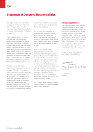 106
Softlogic Holdings PLC
The responsibilities of the Directors,
in relation to the ﬁnancial statements
of the Company differ from the
responsibilities of the Auditors, which
are set out in the Report of the Auditors
on page 107.
The Companies Act No. 07 of 2007
stipulates that the Directors are
responsible for preparing the Annual
Report and the ﬁnancial statements.
Company law requires the Directors to
prepare ﬁnancial statements for each
ﬁnancial year, giving a true and fair view
of the state of affairs of the Company at
the end of the ﬁnancial year, and of the
Statement of Comprehensive Income
of the Company and the Group for the
ﬁnancial year, which comply with the
requirements of the Companies Act.
The Directors consider that, in
preparing ﬁnancial statements set out
on pages 108 to 214 of the Annual
Report, appropriate accounting policies
have been selected and applied in a
consistent manner and supported by
reasonable and prudent judgments
and estimate, and that all applicable
accounting standards have been
followed. The Directors conﬁrm that
they are justiﬁed in adopting the going
concern basis in preparing the ﬁnancial
statements since adequate resources
are available to continue operations in
the foreseeable future.
The Directors are responsible for
keeping proper accounting records,
which disclose with reasonable
accuracy, at any time, the ﬁnancial
position of the Company and to enable
them to ensure the ﬁnancial statements
comply with the Companies Act No. 07
of 2007.
They are also responsible for
safeguarding the assets of the
Company and for taking reasonable
steps for the prevention and detection
of fraud and other irregularities. In this
regard the Directors have instituted an
effective and comprehensive system
of internal control. The Directors are
required to prepare ﬁnancial statements
and to provide the external auditors
with every opportunity to take whatever
steps and undertake whatever
inspections they may consider to be
appropriate to enable them to give their
independent audit opinion.
The Directors are of the view that they
have discharged their responsibilities as
set out in this statement.
COMPLIANCE REPORT
The Directors conﬁrm that to the best
of their knowledge, all taxes, duties
and levies payable by the Company, all
contributions, levies and taxes payable
on behalf of and in respect of the
employees of the Company and other
known statutory dues as were due and
payable by the Company as at the date
of the Statement of Financial Position
have been paid or, where relevant
provided for, in arriving at the ﬁnancial
results for the year under review.
For and on behalf of the Board of
SOFTLOGIC HOLDINGS PLC
Softlogic Corporate Services (Pvt) Ltd
Secretaries
31 July 2015
Colombo
Statement of Directors’ Responsibilities
 