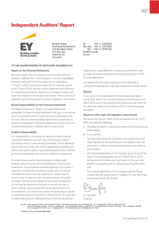 107
Annual Report 2014-15
Independent Auditors’ Report
TO THE SHAREHOLDERS OF SOFTLOGIC HOLDINGS PLC
Report on the Financial Statements
We have audited the accompanying ﬁnancial statements of
Softlogic Holdings PLC (“the Company”), and the consolidated
ﬁnancial statements of the Company and its subsidiaries
(“Group”), which comprise the statement of ﬁnancial position
as at 31 March 2015, and the income statement and statement
of comprehensive income, statement of changes in equity and
cash ﬂow statement for the year then ended, and a summary of
signiﬁcant accounting policies and other explanatory information.
Board’s Responsibility for the Financial Statements
The Board of Directors (“Board”) is responsible for the
preparation of these ﬁnancial statements that give a true and fair
view in accordance with Sri Lanka Accounting Standards, and
for such internal controls as Board determines is necessary to
enable the preparation of ﬁnancial statements that are free from
material misstatement, whether due to fraud or error.
Auditor’s Responsibility
Our responsibility is to express an opinion on these ﬁnancial
statements based on our audit. We conducted our audit in
accordance with Sri Lanka Auditing Standards. Those standards
require that we comply with ethical requirements and plan and
perform the audit to obtain reasonable assurance about whether
the ﬁnancial statements are free from material misstatement.
An audit involves performing procedures to obtain audit
evidence about the amounts and disclosures in the ﬁnancial
statements. The procedures selected depend on the auditor’s
judgment, including the assessment of the risks of material
misstatement of the ﬁnancial statements, whether due to
fraud or error. In making those risk assessments, the auditor
considers internal control relevant to the entity’s preparation
of the ﬁnancial statements that give a true and fair view in
order to design audit procedures that are appropriate in the
circumstances, but not for the purpose of expressing an opinion
on the effectiveness of the entity’s internal control. An audit also
includes evaluating the appropriateness of accounting policies
used and the reasonableness of accounting estimates made
by Board, as well as evaluating the overall presentation of the
ﬁnancial statements.
We believe that the audit evidence we have obtained is
sufﬁcient and appropriate to provide a basis for our audit opinion.
Opinion
In our opinion, the consolidated ﬁnancial statements give a
true and fair view of the ﬁnancial position of the Group as at 31
March 2015, and of its ﬁnancial performance and cash ﬂows for
the year then ended in accordance with Sri Lanka Accounting
Standards.
Report on other legal and regulatory requirements
As required by Section 163(2) of the Companies Act No. 07 of
2007, we state the following:
a) The basis of opinion, scope and limitations of the audit are as
stated above.
b) In our opinion:
- we have obtained all the information and explanations that
were required for the audit and, as far as appears from our
examination, proper accounting records have been kept by
the Company,
- the ﬁnancial statements of the Company give a true and fair
view of its ﬁnancial position as at 31 March 2015, and of
its ﬁnancial performance and cash ﬂows for the year then
ended in accordance with Sri Lanka Accounting Standards,
and
- the ﬁnancial statements of the Company and the Group
comply with the requirements of section 151 and 153 of the
Companies Act No. 07 of 2007.
31 July 2015
Colombo
 