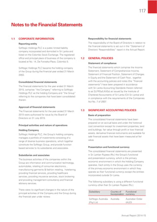 117
Annual Report 2014-15
1.1 CORPORATE INFORMATION
Reporting entity
Softlogic Holdings PLC is a public limited liability
company incorporated and domiciled in Sri Lanka and
listed on the Colombo Stock Exchange. The registered
ofﬁce and principal place of business of the company is
located at No. 14, De Fonseka Place, Colombo 5.
Softlogic Holdings PLC became the holding company
of the Group during the ﬁnancial year ended 31 March
2003.
Consolidated ﬁnancial statements
The ﬁnancial statements for the year ended 31 March
2015, comprise “the Company” referring to Softlogic
Holdings PLC as the holding Company and “the Group”
referring to the companies that have been consolidated
therein.
Approval of ﬁnancial statements
The Financial statements for the year ended 31 March
2015 were authorised for issue by the Board of
Directors on 31 July 2015.
Principal activities and nature of operations
Holding Company
Softlogic Holdings PLC, the Group’s holding company,
manages a portfolio of investments consisting of a
range of diverse business operations, which together
constitute the Softlogic Group, and provide function
based services to its subsidiaries and associates.
Subsidiaries and associates
The business activities of the companies within the
Group are information and communication technology,
automobiles, retailing of consumer electronics ,
manufacturing garments & fashion retailing , hoteliering,
providing ﬁnancial services, providing healthcare
services, providing insurance services, stock brokering
and providing management consultancy and ﬁnancial
advisory services.
There were no signiﬁcant changes in the nature of the
principal activities of the Company and the Group during
the ﬁnancial year under review.
Responsibility for ﬁnancial statements
The responsibility of the Board of Directors in relation to
the ﬁnancial statements is set out in the “Statement of
Directors’ Responsibilities” report in the Annual Report.
1.2 GENERAL POLICIES
Statement of compliance
The ﬁnancial statements which comprise the Income
Statement, Statement of Comprehensive Income,
Statement of Financial Position, Statement of Changes
in Equity and the Statement of Cash Flow , together
with the accounting policies and notes (the “ﬁnancial
statements”) have been prepared in accordance
with Sri Lanka Accounting Standards (herein referred
to as SLFRSs/LKASs) as issued by the Institute of
Chartered Accountants of Sri Lanka (CA Sri Lanka) and
in compliance with the requirements of the Companies
Act No. 7 of 2007.
1.3 SIGNIFICANT ACCOUNTING POLICIES
Basis of preparation
The consolidated ﬁnancial statements have been
prepared on an accrual basis and under the historical
cost convention except for investment properties, land
and buildings, fair value through proﬁt or loss ﬁnancial
assets, derivative ﬁnancial instruments and available for
sale ﬁnancial assets that have been measured at fair
value.
Presentation and functional currency
The consolidated ﬁnancial statements are presented
in Sri Lankan Rupees (Rs.) the Group’s functional
and presentation currency, which is the primary
economic environment in which the Holding Company
operates. Each entity in the Group uses the currency
of the primary economic environment in which they
operate as their functional currency except the entities
incorporated outside Sri Lanka.
The following subsidiary is using a different functional
currency other than Sri Lankan Rupees (Rs.);
Subsidiary Countryof
Incorporation
Functional
currency
Softlogic Australia
(Pty) Ltd
Australia Australian Dollar
(AUD)
Notes to the Financial Statements
 