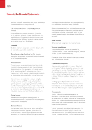 120
Softlogic Holdings PLC
attaching contracts and over the term of the reinsurance
contract for losses occurring contracts.
Life insurance business - unearned premium
reserve
Unearned premium reserve represents the portion
of the premium written in the year but relating to the
unexpired term of coverage. Unearned premiums are
calculated on the 365 basis except for marine policies
which is computed on a 60-40 basis.
Dividend
Dividend income is recognised when the Group’s right
to receive the payment is established.
Consultancy and professional service income
Recognise as income in the period in which entitlement
to the consideration arises.
Finance income
Finance income comprises interest income on funds
invested (including available for sale ﬁnancial assets),
dividend income, , fair value gains on ﬁnancial assets
at fair value through proﬁt or loss, gains on the re-
measurement to fair value of any pre-existing interest in
an acquiree that are recognised in Income Statement.
Interest income is recorded as it accrues using the
effective interest rate (EIR), which is the rate that
exactly discounts the estimated future cash receipts
through the expected life of the ﬁnancial instrument or
a shorter period, where appropriate, to the net carrying
amount of the ﬁnancial asset. Interest income is
included in ﬁnance income of the Income Statement.
Rental income
Rental income arising from operating leases on
investment properties is accounted for on a straight-line
basis over the lease terms.
Gains and losses
Net gains and losses of a revenue nature arising from
the disposal of property, plant and equipment and
other non current assets, including investments, are
accounted for in the Income Statement, after deducting
from the proceeds on disposal, the carrying amount of
such assets and the related selling expenses.
Gains and losses arising from activities incidental to the
main revenue generating activities and those arising
from a group of similar transactions, which are not
material are aggregated, reported and presented on a
net basis.
Other income
Other income is recognised on an accrual basis.
Turnover based taxes
Turnover based taxes include Value Added Tax,
Economic Service Charge, Nation Building Tax, Turnover
Tax and Tourism Development Levy.
Companies in the Group pay such taxes in accordance
with the respective statutes.
Expenditure recognition
Expenses are recognised in the Income Statement
on the basis of a direct association between the cost
incurred and the earning of speciﬁc items of income.
All expenditure incurred in the running of the business
and in maintaining the property, plant and equipment in
a state of efﬁciency has been charged to the Income
Statement.
For the purpose of presentation of the Income
Statement, the “function of expenses” method has
been adopted, on the basis that it presents fairly the
elements of the Company and Group’s performance.
Finance costs
Finance costs comprise interest expense on
borrowings, unwinding of the discount on provisions,
fair value losses on ﬁnancial assets at fair value through
proﬁt or loss, impairment losses recognised on ﬁnancial
assets (other than trade receivables) that are recognised
in the Income Statement.
Interest expense is recorded as it accrues using the
effective interest rate (EIR), which is the rate that
exactly discounts the estimated future cash payments
through the expected life of the ﬁnancial instrument or
Notes to the Financial Statements
 