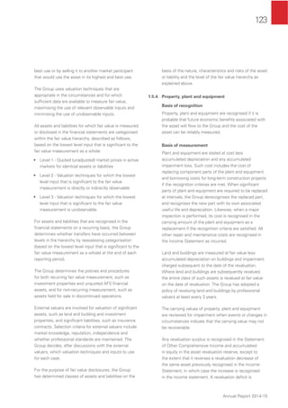 123
Annual Report 2014-15
best use or by selling it to another market participant
that would use the asset in its highest and best use.
The Group uses valuation techniques that are
appropriate in the circumstances and for which
sufﬁcient data are available to measure fair value,
maximising the use of relevant observable inputs and
minimising the use of unobservable inputs.
All assets and liabilities for which fair value is measured
or disclosed in the ﬁnancial statements are categorised
within the fair value hierarchy, described as follows,
based on the lowest level input that is signiﬁcant to the
fair value measurement as a whole:
• Level 1 - Quoted (unadjusted) market prices in active
markets for identical assets or liabilities
• Level 2 - Valuation techniques for which the lowest
level input that is signiﬁcant to the fair value
measurement is directly or indirectly observable
• Level 3 - Valuation techniques for which the lowest
level input that is signiﬁcant to the fair value
measurement is unobservable
For assets and liabilities that are recognised in the
ﬁnancial statements on a recurring basis, the Group
determines whether transfers have occurred between
levels in the hierarchy by reassessing categorisation
(based on the lowest level input that is signiﬁcant to the
fair value measurement as a whole) at the end of each
reporting period.
The Group determines the policies and procedures
for both recurring fair value measurement, such as
investment properties and unquoted AFS ﬁnancial
assets, and for non-recurring measurement, such as
assets held for sale in discontinued operations.
External valuers are involved for valuation of signiﬁcant
assets, such as land and building and investment
properties, and signiﬁcant liabilities, such as insurance
contracts. Selection criteria for external valuers include
market knowledge, reputation, independence and
whether professional standards are maintained. The
Group decides, after discussions with the external
valuers, which valuation techniques and inputs to use
for each case.
For the purpose of fair value disclosures, the Group
has determined classes of assets and liabilities on the
basis of the nature, characteristics and risks of the asset
or liability and the level of the fair value hierarchy as
explained above.
1.5.4. Property, plant and equipment
Basis of recognition
Property, plant and equipment are recognised if it is
probable that future economic beneﬁts associated with
the asset will ﬂow to the Group and the cost of the
asset can be reliably measured.
Basis of measurement
Plant and equipment are stated at cost less
accumulated depreciation and any accumulated
impairment loss. Such cost includes the cost of
replacing component parts of the plant and equipment
and borrowing costs for long-term construction projects
if the recognition criterias are met. When signiﬁcant
parts of plant and equipment are required to be replaced
at intervals, the Group derecognises the replaced part,
and recognises the new part with its own associated
useful life and depreciation. Likewise, when a major
inspection is performed, its cost is recognised in the
carrying amount of the plant and equipment as a
replacement if the recognition criteria are satisﬁed. All
other repair and maintenance costs are recognised in
the Income Statement as incurred.
Land and buildings are measured at fair value less
accumulated depreciation on buildings and impairment
charged subsequent to the date of the revaluation.
Where land and buildings are subsequently revalued,
the entire class of such assets is revalued at fair value
on the date of revaluation. The Group has adopted a
policy of revaluing land and buildings by professional
valuers at least every 3 years.
The carrying values of property, plant and equipment
are reviewed for impairment when events or changes in
circumstances indicate that the carrying value may not
be recoverable.
Any revaluation surplus is recognised in the Statement
of Other Comprehensive Income and accumulated
in equity in the asset revaluation reserve, except to
the extent that it reverses a revaluation decrease of
the same asset previously recognised in the Income
Statement, in which case the increase is recognised
in the income statement. A revaluation deﬁcit is
 