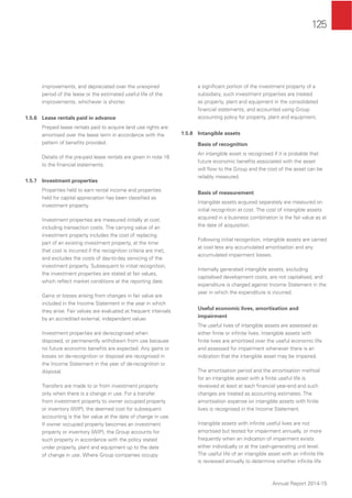 125
Annual Report 2014-15
improvements, and depreciated over the unexpired
period of the lease or the estimated useful life of the
improvements, whichever is shorter.
1.5.6 Lease rentals paid in advance
Prepaid lease rentals paid to acquire land use rights are
amortised over the lease term in accordance with the
pattern of beneﬁts provided.
Details of the pre-paid lease rentals are given in note 16
to the ﬁnancial statements.
1.5.7 Investment properties
Properties held to earn rental income and properties
held for capital appreciation has been classiﬁed as
investment property.
Investment properties are measured initially at cost,
including transaction costs. The carrying value of an
investment property includes the cost of replacing
part of an existing investment property, at the time
that cost is incurred if the recognition criteria are met,
and excludes the costs of day-to-day servicing of the
investment property. Subsequent to initial recognition,
the investment properties are stated at fair values,
which reﬂect market conditions at the reporting date.
Gains or losses arising from changes in fair value are
included in the Income Statement in the year in which
they arise. Fair values are evaluated at frequent intervals
by an accredited external, independent valuer.
Investment properties are derecognised when
disposed, or permanently withdrawn from use because
no future economic beneﬁts are expected. Any gains or
losses on de-recognition or disposal are recognised in
the Income Statement in the year of de-recognition or
disposal.
Transfers are made to or from investment property
only when there is a change in use. For a transfer
from investment property to owner occupied property
or inventory (WIP), the deemed cost for subsequent
accounting is the fair value at the date of change in use.
If owner occupied property becomes an investment
property or inventory (WIP), the Group accounts for
such property in accordance with the policy stated
under property, plant and equipment up to the date
of change in use. Where Group companies occupy
a signiﬁcant portion of the investment property of a
subsidiary, such investment properties are treated
as property, plant and equipment in the consolidated
ﬁnancial statements, and accounted using Group
accounting policy for property, plant and equipment.
1.5.8 Intangible assets
Basis of recognition
An intangible asset is recognised if it is probable that
future economic beneﬁts associated with the asset
will ﬂow to the Group and the cost of the asset can be
reliably measured.
Basis of measurement
Intangible assets acquired separately are measured on
initial recognition at cost. The cost of intangible assets
acquired in a business combination is the fair value as at
the date of acquisition.
Following initial recognition, intangible assets are carried
at cost less any accumulated amortisation and any
accumulated impairment losses.
Internally generated intangible assets, excluding
capitalised development costs, are not capitalised, and
expenditure is charged against Income Statement in the
year in which the expenditure is incurred.
Useful economic lives, amortisation and
impairment
The useful lives of intangible assets are assessed as
either ﬁnite or inﬁnite lives. Intangible assets with
ﬁnite lives are amortised over the useful economic life
and assessed for impairment whenever there is an
indication that the intangible asset may be impaired.
The amortisation period and the amortisation method
for an intangible asset with a ﬁnite useful life is
reviewed at least at each ﬁnancial year-end and such
changes are treated as accounting estimates. The
amortisation expense on intangible assets with ﬁnite
lives is recognised in the Income Statement.
Intangible assets with inﬁnite useful lives are not
amortised but tested for impairment annually, or more
frequently when an indication of impairment exists
either individually or at the cash-generating unit level.
The useful life of an intangible asset with an inﬁnite life
is reviewed annually to determine whether inﬁnite life
 