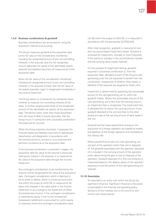 127
Annual Report 2014-15
1.5.9 Business combinations & goodwill
Business combinations are accounted for using the
acquisition method of accounting.
The Group measures goodwill at the acquisition date
as the fair value of the consideration transferred
including the recognised amount of any non-controlling
interests in the acquiree, less the net recognised
amount (generally fair value) of the identiﬁable assets
acquired and liabilities assumed, all measured as of the
acquisition date.
When the fair value of the consideration transferred
including the recognised amount of any non-controlling
interests in the acquiree is lower than the fair value of
net assets acquired, a gain is recognised immediately in
the Income Statement.
The Group elects on a transaction by transaction basis
whether to measure non-controlling interests at fair
value, or at their proportionate share of the recognised
amount of the identiﬁable net assets, at the acquisition
date. Transaction costs, other than those associated
with the issue of debt or equity securities, that the
Group incurs in connection with a business combination
are expensed as incurred.
When the Group acquires a business, it assesses the
ﬁnancial assets and liabilities assumed for appropriate
classiﬁcation and designation in accordance with
the contractual terms, economic circumstances and
pertinent conditions as at the acquisition date.
If the business combination is achieved in stages, the
acquisition date fair value of the acquirer’s previously
held equity interest in the acquiree is re measured to
fair value at the acquisition date through the Income
Statement.
Any contingent consideration to be transferred by the
acquirer will be recognised at fair value at the acquisition
date. Contingent consideration which is deemed to
be an asset or liability, which is a ﬁnancial instrument
and within the scope of LKAS 39, is measured at fair
value with changes in fair value either in the Income
Statement or as a change to the Statement of Other
Comprehensive Income. If the contingent consideration
is classiﬁed as equity, it will not be remeasured.
Subsequent settlement is accounted for within equity.
In instances where the contingent consideration does
not fall within the scope of LKAS 39, it is measured in
accordance with the appropriate SLFRS/LKAS.
After initial recognition, goodwill is measured at cost
less any accumulated impairment losses. Goodwill is
reviewed for impairment, annually or more frequently
if the events or changes in the circumstances indicate
that the carrying value maybe impaired.
For the purpose of impairment testing, goodwill
acquired in a business combination is, from the
acquisition date, allocated to each of the Group’s cash
generating units that are expected to beneﬁt from the
combination, irrespective of whether other assets or
liabilities of the acquiree are assigned to those units.
Impairment is determined by assessing the recoverable
amount of the cash-generating unit to which the
goodwill relates. Where the recoverable amount of the
cash generating unit is less than the carrying amount,
an impairment loss is recognised. The impairment loss
is allocated ﬁrst to reduce the carrying amount of any
goodwill allocated to the unit and then to the other
assets pro-rata to the carrying amount of each asset in
the unit.
Goodwill and fair value adjustments arising on the
acquisition of a foreign operation are treated as assets
and liabilities of the foreign operation and translated at
the closing rate.
Where goodwill forms part of a cash generating unit
and part of the operation within that unit is disposed
of, the goodwill associated with the operation disposed
of is included in the carrying amount of the operation
when determining the gain or loss on disposal of the
operation. Goodwill disposed of in this circumstance is
measured based on the relative values of the operation
disposed of and the portion of the cash-generating unit
retained.
1.5.10 Associates
An associate is an entity over which the Group has
signiﬁcant inﬂuence. Signiﬁcant inﬂuence is the power
to participate in the ﬁnancial and operating policy
decisions of the investee, but is not control or joint
control over those policies.
 