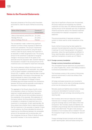 128
Softlogic Holdings PLC
Associate companies of the Group which have been
accounted for under the equity method of accounting
are:
Name of the Company Country of
Incorporation
Abacus International Lanka (Pvt) Ltd Sri Lanka
Nextage (Pvt) Ltd Sri Lanka
Gerry’s Softlogic (Pvt) Ltd Pakistan
The consideration made in determining signiﬁcant
inﬂuence is similar to those necessary to determine
control over subsidiaries. The Group’s investments
in its associates are accounted for using the equity
method. Under the equity method, the investment in
an associate is initially recognised at cost. The carrying
amount of the investment is adjusted to recognise
changes in the Group’s share of net assets of the
associate since the acquisition date. Goodwill relating to
the associate is included in the carrying amount of the
investment and is not tested for impairment individually.
The income statement reﬂects the Group’s share of
the results of operations of the associates. Any change
in OCI of those investees is presented as part of the
Group’s OCI. In addition, when there has been a change
recognised directly in the equity of the associate, the
Group recognises its share of any changes, when
applicable, in the statement of changes in equity.
Unrealised gains and losses resulting from transactions
between the Group and the associate is eliminated to
the extent of the interest in the associate.
The aggregate of the Group’s share of proﬁt or loss
of an associate is shown on the face of the income
statement outside operating proﬁt and represents
proﬁt or loss after tax and non-controlling interests in
the subsidiaries of the associate. After application of
the equity method, the Group determines whether it
is necessary to recognise an impairment loss on its
investment in its associate. At each reporting date, the
Group determines whether there is objective evidence
that the investment in the associate is impaired. If there
is such evidence, the Group calculates the amount of
impairment as the difference between the recoverable
amount of the associate and its carrying value, and
then recognises the loss as ‘Share of results of equity
accounted investees’ in the income statement.
Upon loss of signiﬁcant inﬂuence over the associate,
the Group measures and recognises any retained
investment at its fair value. Any difference between the
carrying amount of the associate upon loss of signiﬁcant
inﬂuence and the fair value of the retained investment
and proceeds from disposal is recognised in income
statement.
The accounting policies of associate companies
conform to those used for similar transactions of the
Group.
Equity method of accounting has been applied for
associate ﬁnancial statements using their corresponding
/ matching 12 month ﬁnancial period. In the case of
associates, where the reporting dates are different to
Group reporting dates, adjustments are made for any
signiﬁcant transactions or events up to 31 March.
1.5.11 Foreign currency translation
Foreign currency transactions and balances
The consolidated ﬁnancial statements are presented in
Sri Lankan Rupees (Rs.), which is the holding company’s
functional and presentation currency.
The functional currency is the currency of the primary
economic environment in which the entities of the
Group operate.
All foreign exchange transactions are converted to
functional currency, at the rates of exchange prevailing
at the time the transactions are effected.
Monetary assets and liabilities denominated in foreign
currency are retranslated to functional currency
equivalents at the spot exchange rate prevailing at the
reporting date.
Non-monetary items that are measured in terms of
historical cost in a foreign currency are translated
using the exchange rates as at the dates of the initial
transactions. Non-monetary assets and liabilities are
translated using exchange rates that existed when the
values were determined. The gain or loss arising on
translation of non-monetary items is treated in line with
the recognition of gain or loss on changing fair value of
the item.
Foreign exchange forward contracts are fair valued
at each reporting date. Gains and losses arising from
Notes to the Financial Statements
 