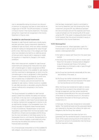 131
Annual Report 2014-15
cost is calculated by taking into account any discount
or premium on acquisition and fees or costs that are an
integral part of the EIR. The EIR amortisation is included
in ﬁnance income in the Income Statement. The losses
arising from impairment are recognised in the Income
Statement in ﬁnance costs.
Available for sale ﬁnancial investments
Available for sale ﬁnancial investments include equity
and debt securities. Equity investments classiﬁed as
available for sale are those, which are neither classiﬁed
as held for trading nor designated at fair value through
proﬁt or loss. Debt securities in this category are those
which are intended to be held for an indeﬁnite period
of time and which may be sold in response to needs
for liquidity or in response to changes in the market
conditions.
After initial measurement, available for sale ﬁnancial
investments are subsequently measured at fair value
with unrealised gains or losses recognised as Other
Comprehensive Income in the available for sale reserve
until the investment is derecognised, at which time the
cumulative gain or loss is recognised in other operating
income, or determined to be impaired, at which time
the cumulative loss is reclassiﬁed to the Income
Statement in ﬁnance costs and removed from the
available for sale reserve. Interest income on available
for sale debt securities is calculated using the effective
interest method and is recognised in the Income
Statement.
The Group evaluates its available for sale ﬁnancial
assets to determine whether the ability and intention
to sell them in the near term is still appropriate. When
the Group is unable to trade these ﬁnancial assets due
to inactive markets and management’s intention to do
so signiﬁcantly changes in the foreseeable future, the
Group may elect to reclassify these ﬁnancial assets
in rare circumstances. Reclassiﬁcation to loans and
receivables is permitted when the ﬁnancial assets meet
the deﬁnition of loans and receivables and the Group
has the intent and ability to hold these assets for the
foreseeable future or until maturity. Reclassiﬁcation to
the held to maturity category is permitted only when
the entity has the ability and intention to hold the
ﬁnancial asset accordingly.
For a ﬁnancial asset reclassiﬁed out of the available for
sale category, any previous gain or loss on that asset
that has been recognised in equity is amortised to
the Income Statement over the remaining life of the
investment using the EIR. Any difference between
the new amortised cost and the expected cash ﬂows
is also amortised over the remaining life of the asset
using the EIR. If the asset is subsequently determined
to be impaired, then the amount recorded in equity is
reclassiﬁed to the Income Statement.
1.5.14.1 Derecognition
A ﬁnancial asset (or, where applicable, a part of a
ﬁnancial asset or part of a group of similar ﬁnancial
assets) is derecognised when:
• the rights to receive cash ﬂows from the asset have
expired
• the Group has transferred its rights to receive cash
ﬂows from the asset or has assumed an obligation
to pay the received cash ﬂows in full without
material delay to a third party under a ‘pass through’
arrangement; and either
(a) the Group has transferred substantially all the risks
and rewards of the asset, or
(b) the Group has neither transferred nor retained
substantially all the risks and rewards of the asset,
but has transferred control of the asset.
When the Group has transferred its rights to receive
cash ﬂows from an asset or has entered into a pass
through arrangement, and has neither transferred
nor retained substantially all of the risks and rewards
of the asset nor transferred control of it, the asset is
recognised to the extent of the Group’s continuing
involvement in it.
In that case, the Group also recognises an associated
liability. The transferred asset and the associated liability
are measured on the basis that reﬂects the rights and
obligations that the Group has retained.
Continuing involvement that takes the form of a
guarantee over the transferred asset is measured at the
lower of the original carrying amount of the asset and
the maximum amount of consideration that the Group
could be required to repay.
 