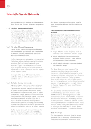 134
Softlogic Holdings PLC
put option exercise price is treated as interest expense
and is accrued over the life of agreement using the EIR.
1.5.16 Offsetting of ﬁnancial instruments
Financial assets and ﬁnancial liabilities are offset and
the net amount reported in the Consolidated Statement
of Financial Position if, and only if, there is a currently
enforceable legal right to offset the recognised
amounts and there is an intention to settle on a net
basis, or to realise the assets and settle the liabilities
simultaneously.
1.5.17 Fair value of ﬁnancial instruments
The fair value of ﬁnancial instruments that are traded
in active markets at each reporting date is determined
by reference to quoted market prices, without any
deduction for transaction costs.
For ﬁnancial instruments not traded in an active market,
the fair value is determined using appropriate valuation
techniques. Such techniques may include using
recent arm’s length market transactions; reference
to the current fair value of another instrument that is
substantially the same; a discounted cash ﬂow analysis
or other valuation models.
An analysis of fair values of ﬁnancial instruments
and further details as to how they are measured are
provided in note 14
1.5.18 Derivative ﬁnancial instruments
Initial recognition and subsequent measurement
The Group uses derivative ﬁnancial instruments such
as forward currency contracts, interest rate swaps
and forward commodity contracts to hedge its foreign
currency risks, interest rate risks and commodity price
risks, respectively. Such derivative ﬁnancial instruments
are initially recognised at fair value on the date on
which a derivative contract is entered into and are
subsequently remeasured at fair value. Derivatives are
carried as ﬁnancial assets when the fair value is positive
and as ﬁnancial liabilities when the fair value is negative.
The fair value of commodity contracts that meet the
deﬁnition of a derivative as deﬁned by LKAS 39 are
recognised in the Income Statement in cost of sales.
Any gains or losses arising from changes in the fair
value of derivatives are taken directly to the Income
Statement.
Derivative ﬁnancial instruments and hedging
activities
Derivatives are initially recognised at fair value on
the date a derivative contract is entered into and are
subsequently remeasured at their fair value. The
method of recognising the resulting gain or loss
depends on whether the derivative is designated as a
hedging instrument, and if so, the nature of the item
being hedged. The group designates certain derivatives
either,
• hedges of the fair value of recognised assets or
liabilities or a ﬁrm commitment (fair value hedge)
• hedges of a particular risk associated with a
recognised asset or liability or a highly probable
forecast transaction (cash ﬂow hedge)
• hedges of a net investment in a foreign operation
(net investment hedge)
The Group documents at the inception of the
transaction the relationship between hedging
instruments and the hedged items, as well as its risk
management objectives and strategies for undertaking
various hedging transactions. The company also
documents its assessment, both at hedge inception
and on an ongoing basis, of whether the derivatives that
are used in hedging transactions are highly effective
in offsetting changes in fair values or cash ﬂows of
hedged items.
The fair values of various derivative instruments
used for hedging purposes are disclosed in note
32. Movements on the hedging reserve on Other
Comprehensive Income Statement (OCI) are shown in
the same note. The fair value of a hedging derivative
is classiﬁed as a non current asset or liability when the
remaining hedged item is more than 12 months and as
a current asset or liability when the remaining maturity
of the hedged item is less than 12 months. Trading
derivatives are classiﬁed as a current asset or liability.
Cash ﬂow hedge
The effective portion of changes in the fair value of
derivatives that are designated and qualify as cash
ﬂow hedges is recognised in Statement of Other
Notes to the Financial Statements
 