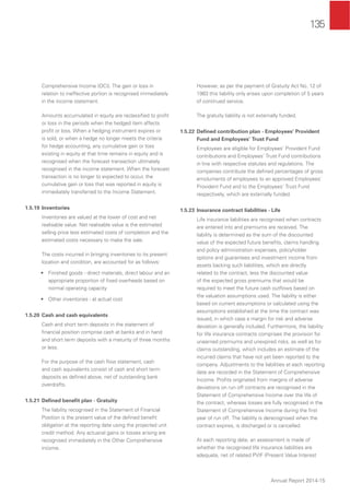 135
Annual Report 2014-15
Comprehensive Income (OCI). The gain or loss in
relation to ineffective portion is recognised immediately
in the income statement.
Amounts accumulated in equity are reclassiﬁed to proﬁt
or loss in the periods when the hedged item affects
proﬁt or loss. When a hedging instrument expires or
is sold, or when a hedge no longer meets the criteria
for hedge accounting, any cumulative gain or loss
existing in equity at that time remains in equity and is
recognised when the forecast transaction ultimately
recognised in the income statement. When the forecast
transaction is no longer to expected to occur, the
cumulative gain or loss that was reported in equity is
immediately transferred to the Income Statement.
1.5.19 Inventories
Inventories are valued at the lower of cost and net
realisable value. Net realisable value is the estimated
selling price less estimated costs of completion and the
estimated costs necessary to make the sale.
The costs incurred in bringing inventories to its present
location and condition, are accounted for as follows:
• Finished goods - direct materials, direct labour and an
appropriate proportion of ﬁxed overheads based on
normal operating capacity
• Other inventories - at actual cost
1.5.20 Cash and cash equivalents
Cash and short term deposits in the statement of
ﬁnancial position comprise cash at banks and in hand
and short term deposits with a maturity of three months
or less.
For the purpose of the cash ﬂow statement, cash
and cash equivalents consist of cash and short term
deposits as deﬁned above, net of outstanding bank
overdrafts.
1.5.21 Deﬁned beneﬁt plan - Gratuity
The liability recognised in the Statement of Financial
Position is the present value of the deﬁned beneﬁt
obligation at the reporting date using the projected unit
credit method. Any actuarial gains or losses arising are
recognised immediately in the Other Comprehensive
income.
However, as per the payment of Gratuity Act No. 12 of
1983 this liability only arises upon completion of 5 years
of continued service.
The gratuity liability is not externally funded.
1.5.22 Deﬁned contribution plan - Employees’ Provident
Fund and Employees’ Trust Fund
Employees are eligible for Employees’ Provident Fund
contributions and Employees’ Trust Fund contributions
in line with respective statutes and regulations. The
companies contribute the deﬁned percentages of gross
emoluments of employees to an approved Employees’
Provident Fund and to the Employees’ Trust Fund
respectively, which are externally funded.
1.5.23 Insurance contract liabilities - Life
Life insurance liabilities are recognised when contracts
are entered into and premiums are received. The
liability is determined as the sum of the discounted
value of the expected future beneﬁts, claims handling
and policy administration expenses, policyholder
options and guarantees and investment income from
assets backing such liabilities, which are directly
related to the contract, less the discounted value
of the expected gross premiums that would be
required to meet the future cash outﬂows based on
the valuation assumptions used. The liability is either
based on current assumptions or calculated using the
assumptions established at the time the contract was
issued, in which case a margin for risk and adverse
deviation is generally included. Furthermore, the liability
for life insurance contracts comprises the provision for
unearned premiums and unexpired risks, as well as for
claims outstanding, which includes an estimate of the
incurred claims that have not yet been reported to the
company. Adjustments to the liabilities at each reporting
date are recorded in the Statement of Comprehensive
Income. Proﬁts originated from margins of adverse
deviations on run off contracts are recognised in the
Statement of Comprehensive Income over the life of
the contract, whereas losses are fully recognised in the
Statement of Comprehensive Income during the ﬁrst
year of run off. The liability is derecognised when the
contract expires, is discharged or is cancelled.
At each reporting date, an assessment is made of
whether the recognised life insurance liabilities are
adequate, net of related PVIF (Present Value Interest
 